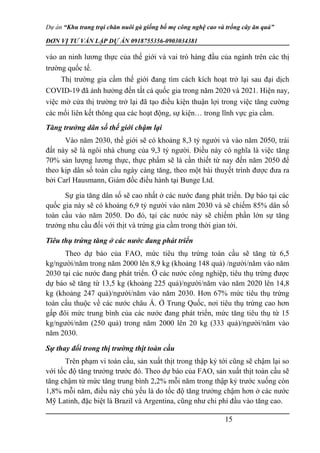 Dự án “Khu trang trại chăn nuôi gà giống bố mẹ công nghệ cao và trồng cây ăn quả”
ĐƠN VỊ TƯ VẤN LẬP DỰ ÁN 0918755356-0903034381
vào an ninh lương thực của thế giới và vai trò hàng đầu của ngành trên các thị
trường quốc tế.
Thị trường gia cầm thế giới đang tìm cách kích hoạt trở lại sau đại dịch
COVID-19 đã ảnh hưởng đến tất cả quốc gia trong năm 2020 và 2021. Hiện nay,
việc mở cửa thị trường trở lại đã tạo điều kiện thuận lợi trong việc tăng cường
các mối liên kết thông qua các hoạt động, sự kiện… trong lĩnh vực gia cầm.
Tăng trưởng dân số thế giới chậm lại
Vào năm 2030, thế giới sẽ có khoảng 8,3 tỷ người và vào năm 2050, trái
đất này sẽ là ngôi nhà chung của 9,3 tỷ người. Điều này có nghĩa là việc tăng
70% sản lượng lương thực, thực phẩm sẽ là cần thiết từ nay đến năm 2050 để
theo kịp dân số toàn cầu ngày càng tăng, theo một bài thuyết trình được đưa ra
bởi Carl Hausmann, Giám đốc điều hành tại Bunge Ltd.
Sự gia tăng dân số sẽ cao nhất ở các nước đang phát triển. Dự báo tại các
quốc gia này sẽ có khoảng 6,9 tỷ người vào năm 2030 và sẽ chiếm 85% dân số
toàn cầu vào năm 2050. Do đó, tại các nước này sẽ chiếm phần lớn sự tăng
trưởng nhu cầu đối với thịt và trứng gia cầm trong thời gian tới.
Tiêu thụ trứng tăng ở các nước đang phát triển
Theo dự báo của FAO, mức tiêu thụ trứng toàn cầu sẽ tăng từ 6,5
kg/người/năm trong năm 2000 lên 8,9 kg (khoảng 148 quả) /người/năm vào năm
2030 tại các nước đang phát triển. Ở các nước công nghiệp, tiêu thụ trứng được
dự báo sẽ tăng từ 13,5 kg (khoảng 225 quả)/người/năm vào năm 2020 lên 14,8
kg (khoảng 247 quả)/người/năm vào năm 2030. Hơn 67% mức tiêu thụ trứng
toàn cầu thuộc về các nước châu Á. Ở Trung Quốc, nơi tiêu thụ trứng cao hơn
gấp đôi mức trung bình của các nước đang phát triển, mức tăng tiêu thụ từ 15
kg/người/năm (250 quả) trong năm 2000 lên 20 kg (333 quả)/người/năm vào
năm 2030.
Sự thay đổi trong thị trường thịt toàn cầu
Trên phạm vi toàn cầu, sản xuất thịt trong thập kỷ tới cũng sẽ chậm lại so
với tốc độ tăng trưởng trước đó. Theo dự báo của FAO, sản xuất thịt toàn cầu sẽ
tăng chậm từ mức tăng trung bình 2,2% mỗi năm trong thập kỷ trước xuống còn
1,8% mỗi năm, điều này chủ yếu là do tốc độ tăng trưởng chậm hơn ở các nước
Mỹ Latinh, đặc biệt là Brazil và Argentina, cũng như chi phí đầu vào tăng cao.
15
 
