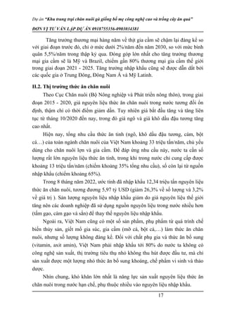 Dự án “Khu trang trại chăn nuôi gà giống bố mẹ công nghệ cao và trồng cây ăn quả”
ĐƠN VỊ TƯ VẤN LẬP DỰ ÁN 0918755356-0903034381
Tăng trưởng thương mại hàng năm về thịt gia cầm sẽ chậm lại đáng kể so
với giai đoạn trước đó, chỉ ở mức dưới 2%/năm đến năm 2030, so với mức bình
quân 5,5%/năm trong thập kỷ qua. Đóng góp lớn nhất cho tăng trưởng thương
mại gia cầm sẽ là Mỹ và Brazil, chiếm gần 80% thương mại gia cầm thế giới
trong giai đoạn 2021 - 2025. Tăng trưởng nhập khẩu cũng sẽ được dẫn dắt bởi
các quốc gia ở Trung Đông, Đông Nam Á và Mỹ Latinh.
II.2. Thị trường thức ăn chăn nuôi
Theo Cục Chăn nuôi (Bộ Nông nghiệp và Phát triển nông thôn), trong giai
đoạn 2015 - 2020, giá nguyên liệu thức ăn chăn nuôi trong nước tương đối ổn
định, thậm chí có thời điểm giảm dần. Tuy nhiên giá bắt đầu tăng và tăng liên
tục từ tháng 10/2020 đến nay, trong đó giá ngô và giá khô dầu đậu tương tăng
cao nhất.
Hiện nay, tổng nhu cầu thức ăn tinh (ngô, khô dầu đậu tương, cám, bột
cá…) của toàn ngành chăn nuôi của Việt Nam khoảng 33 triệu tấn/năm, chủ yếu
dùng cho chăn nuôi lợn và gia cầm. Để đáp ứng nhu cầu này, nước ta cần số
lượng rất lớn nguyên liệu thức ăn tinh, trong khi trong nước chỉ cung cấp được
khoảng 13 triệu tấn/năm (chiếm khoảng 35% tổng nhu cầu), số còn lại từ nguồn
nhập khẩu (chiếm khoảng 65%).
Trong 8 tháng năm 2022, ước tính đã nhập khẩu 12,34 triệu tấn nguyên liệu
thức ăn chăn nuôi, tương đương 5,97 tỷ USD (giảm 26,3% về số lượng và 3,2%
về giá trị ). Sản lượng nguyên liệu nhập khẩu giảm do giá nguyên liệu thế giới
tăng nên các doanh nghiệp đã sử dụng nguồn nguyên liệu trong nước nhiều hơn
(tấm gạo, cám gạo và sắn) để thay thế nguyên liệu nhập khẩu.
Ngoài ra, Việt Nam cũng có một số sản phẩm, phụ phẩm từ quá trình chế
biến thủy sản, giết mổ gia súc, gia cầm (mỡ cá, bột cá,…) làm thức ăn chăn
nuôi, nhưng số lượng không đáng kể. Đối với chất phụ gia và thức ăn bổ sung
(vitamin, axit amin), Việt Nam phải nhập khẩu tới 80% do nước ta không có
công nghệ sản xuất, thị trường tiêu thụ nhỏ không thu hút được đầu tư, mà chỉ
sản xuất được một lượng nhỏ thức ăn bổ sung khoáng, chế phẩm vi sinh và thảo
dược.
Nhìn chung, khó khăn lớn nhất là năng lực sản xuất nguyên liệu thức ăn
chăn nuôi trong nước hạn chế, phụ thuộc nhiều vào nguyên liệu nhập khẩu.
17
 