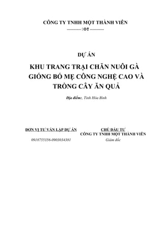 CÔNG TY TNHH MỘT THÀNH VIÊN
-----------  -----------
DỰ ÁN
KHU TRANG TRẠI CHĂN NUÔI GÀ
GIỐNG BỐ MẸ CÔNG NGHỆ CAO VÀ
TRỒNG CÂY ĂN QUẢ
Địa điểm:, Tỉnh Hòa Bình
ĐƠN VỊ TƯ VẤN LẬP DỰ ÁN CHỦ ĐẦU TƯ
CÔNG TY TNHH MỘT THÀNH VIÊN
0918755356-0903034381 Giám đốc
 