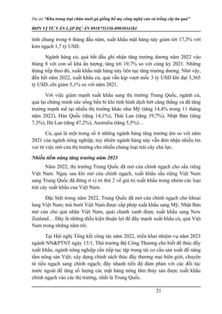 Dự án “Khu trang trại chăn nuôi gà giống bố mẹ công nghệ cao và trồng cây ăn quả”
ĐƠN VỊ TƯ VẤN LẬP DỰ ÁN 0918755356-0903034381
tính chung trong 6 tháng đầu năm, xuất khẩu mặt hàng này giảm tới 17,3% với
kim ngạch 1,7 tỷ USD.
Ngành hàng củ, quả bắt đầu ghi nhận tăng trưởng dương năm 2022 vào
tháng 8 với con số khá ấn tượng, tăng tới 19,7% so với cùng kỳ 2021. Những
tháng tiếp theo đó, xuất khẩu mặt hàng này liên tục tăng trưởng dương. Nhờ vậy,
đến hết năm 2022, xuất khẩu củ, quả vẫn kịp vượt mốc 3 tỷ USD khi đạt 3,365
tỷ USD, chỉ giảm 5,1% so với năm 2021.
Với việc giảm mạnh xuất khẩu sang thị trường Trung Quốc, ngành củ,
quả lại chứng minh sức sống bền bỉ khi tình hình dịch bớt căng thẳng và đã tăng
trưởng mạnh mẽ tại nhiều thị trường khác như Mỹ (tăng 14,4% trong 11 tháng
năm 2022), Hàn Quốc (tăng 14,1%), Thái Lan (tăng 19,7%), Nhật Bản (tăng
7,3%), Hà Lan (tăng 47,2%), Australia (tăng 5,5%)…
Củ, quả là một trong số ít những ngành hàng tăng trưởng âm so với năm
2021 của ngành nông nghiệp, tuy nhiên ngành hàng này vẫn đón nhận nhiều tin
vui từ việc mở cửa thị trường cho nhiều chủng loại trái cây chủ lực.
Nhiều tiềm năng tăng trưởng năm 2023
Năm 2022, thị trường Trung Quốc đã mở cửa chính ngạch cho sầu riêng
Việt Nam. Ngay sau khi mở cửa chính ngạch, xuất khẩu sầu riêng Việt Nam
sang Trung Quốc đã đứng ở vị trí thứ 2 về giá trị xuất khẩu trong nhóm các loại
trái cây xuất khẩu của Việt Nam.
Đặc biệt trong năm 2022, Trung Quốc đã mở cửa chính ngạch cho khoai
lang Việt Nam; trái bưởi Việt Nam được cấp phép xuất khẩu sang Mỹ; Nhật Bản
mở cửa cho quả nhãn Việt Nam, quải chanh xanh được xuất khẩu sang New
Zealand… Đây là những điều kiện thuận lợi để đẩy mạnh xuất khẩu củ, quả Việt
Nam trong những năm tới.
Tại Hội nghị Tổng kết công tác năm 2022, triển khai nhiệm vụ năm 2023
ngành NN&PTNT ngày 13/1, Thứ trưởng Bộ Công Thương cho biết để thúc đẩy
xuất khẩu, ngành nông nghiệp cần tiếp tục tập trung tái cơ cấu sản xuất để nâng
tầm nông sản Việt; xây dựng chính sách thúc đẩy thương mại biên giới, chuyển
từ tiểu ngạch sang chính ngạch; đẩy nhanh tiến độ đàm phán với các đối tác
nước ngoài để tăng số lượng các mặt hàng nông lâm thủy sản được xuất khẩu
chính ngạch vào các thị trường, nhất là Trung Quốc.
21
 