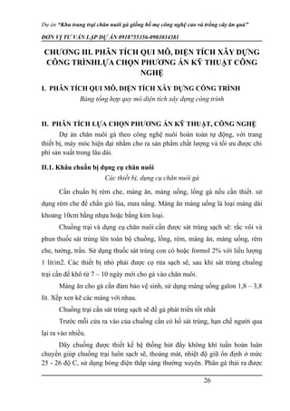 Dự án “Khu trang trại chăn nuôi gà giống bố mẹ công nghệ cao và trồng cây ăn quả”
ĐƠN VỊ TƯ VẤN LẬP DỰ ÁN 0918755356-0903034381
CHƯƠNG III. PHÂN TÍCH QUI MÔ, DIỆN TÍCH XÂY DỰNG
CÔNG TRÌNHLỰA CHỌN PHƯƠNG ÁN KỸ THUẬT CÔNG
NGHỆ
I. PHÂN TÍCH QUI MÔ, DIỆN TÍCH XÂY DỰNG CÔNG TRÌNH
Bảng tổng hợp quy mô diện tích xây dựng công trình
II. PHÂN TÍCH LỰA CHỌN PHƯƠNG ÁN KỸ THUẬT, CÔNG NGHỆ
Dự án chăn nuôi gà theo công nghệ nuôi hoàn toàn tự động, với trang
thiết bị, máy móc hiện đại nhằm cho ra sản phẩm chất lượng và tối ưu được chi
phí sản xuất trong lâu dài.
II.1. Khâu chuẩn bị dụng cụ chăn nuôi
Các thiết bị, dụng cụ chăn nuôi gà
Cần chuẩn bị rèm che, máng ăn, máng uống, lồng gà nếu cần thiết. sử
dụng rèm che để chắn gió lùa, mưa nắng. Máng ăn máng uống là loại máng dài
khoảng 10cm bằng nhựa hoặc bằng kim loại.
Chuồng trại và dụng cụ chăn nuôi cần được sát trùng sạch sẽ: rắc vôi và
phun thuốc sát trùng lên toàn bộ chuồng, lồng, rèm, máng ăn, máng uống, rèm
che, tường, trần. Sử dụng thuốc sát trùng con cò hoặc formol 2% với liều lượng
1 lít/m2. Các thiết bị nhỏ phải được cọ rửa sạch sẽ, sau khi sát trùng chuồng
trại cần để khô từ 7 – 10 ngày mới cho gà vào chăn nuôi.
Máng ăn cho gà cần đảm bảo vệ sinh, sử dụng máng uống galon 1,8 – 3,8
lít. Xếp xen kẽ các máng với nhau.
Chuồng trại cần sát trùng sạch sẽ đề gà phát triển tốt nhất
Trước mỗi cửa ra vào của chuồng cần có hố sát trùng, hạn chế người qua
lại ra vào nhiều.
Dãy chuồng được thiết kế hệ thống hút đẩy không khí tuần hoàn luân
chuyển giúp chuồng trại luôn sạch sẽ, thoáng mát, nhiệt độ giữ ổn định ở mức
25 - 26 độ C, sử dụng bóng điện thắp sáng thường xuyên. Phân gà thải ra được
26
 