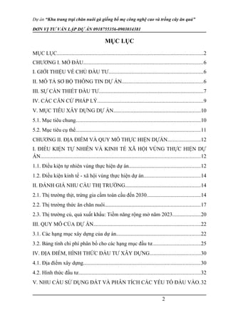 Dự án “Khu trang trại chăn nuôi gà giống bố mẹ công nghệ cao và trồng cây ăn quả”
ĐƠN VỊ TƯ VẤN LẬP DỰ ÁN 0918755356-0903034381
MỤC LỤC
MỤC LỤC.............................................................................................................2
CHƯƠNG I. MỞ ĐẦU.........................................................................................6
I. GIỚI THIỆU VỀ CHỦ ĐẦU TƯ......................................................................6
II. MÔ TẢ SƠ BỘ THÔNG TIN DỰ ÁN.............................................................6
III. SỰ CẦN THIẾT ĐẦU TƯ..............................................................................7
IV. CÁC CĂN CỨ PHÁP LÝ...............................................................................9
V. MỤC TIÊU XÂY DỰNG DỰ ÁN.................................................................10
5.1. Mục tiêu chung.............................................................................................10
5.2. Mục tiêu cụ thể.............................................................................................11
CHƯƠNG II. ĐỊA ĐIỂM VÀ QUY MÔ THỰC HIỆN DỰÁN........................12
I. ĐIỀU KIỆN TỰ NHIÊN VÀ KINH TẾ XÃ HỘI VÙNG THỰC HIỆN DỰ
ÁN.......................................................................................................................12
1.1. Điều kiện tự nhiên vùng thực hiện dự án.....................................................12
1.2. Điều kiện kinh tế - xã hội vùng thực hiện dự án..........................................14
II. ĐÁNH GIÁ NHU CẦU THỊ TRƯỜNG........................................................14
2.1. Thị trường thịt, trứng gia cầm toàn cầu đến 2030........................................14
2.2. Thị trường thức ăn chăn nuôi.......................................................................17
2.3. Thị trường củ, quả xuất khẩu: Tiềm năng rộng mở năm 2023.....................20
III. QUY MÔ CỦA DỰ ÁN................................................................................22
3.1. Các hạng mục xây dựng của dự án...............................................................22
3.2. Bảng tính chi phí phân bổ cho các hạng mục đầu tư....................................25
IV. ĐỊA ĐIỂM, HÌNH THỨC ĐẦU TƯ XÂY DỰNG......................................30
4.1. Địa điểm xây dựng.......................................................................................30
4.2. Hình thức đầu tư...........................................................................................32
V. NHU CẦU SỬ DỤNG ĐẤT VÀ PHÂN TÍCH CÁC YẾU TỐ ĐẦU VÀO.32
2
 