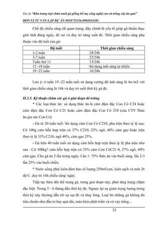 Dự án “Khu trang trại chăn nuôi gà giống bố mẹ công nghệ cao và trồng cây ăn quả”
ĐƠN VỊ TƯ VẤN LẬP DỰ ÁN 0918755356-0903034381
Chế độ chiếu sáng rất quan trọng, đây chính là yếu tố giúp gà thuần thục
giới tính đúng ngày, đẻ sai và duy trì năng suất đẻ. Thời gian chiếu sáng phụ
thuộc vào độ tuổi của gà:
Độ tuổi Thời gian chiếu sáng
1-2 tuần 24/24h
3-7 tuần 23/24h
Tuần thứ 11 13/24h
12 -18 tuần Sử dụng ánh sáng tự nhiên
19 -22 tuần 16/24h
Lưu ý: ở tuần 19 -22 tuần tuổi sử dụng cường độ ánh sáng là 4w/m2 với
thời gian chiếu sáng là 16h và duy trì suốt thời kỳ gà đẻ.
II.2.5. Kỹ thuật chăm sóc gà ở giai đoạn đẻ trứng
* Các loại thức ăn: sử dụng thức ăn là cám đậm đặc Con Cò C24 hoặc
cám đậm đặc Con Cò C21 hoặc cám đậm đặc Con Cò 210 (của CTY Thức
ăn gia súc Con Cò)
- Gà từ 20 tuần tuổi: Sử dụng cám Con Cò C210, pha trộn theo tỷ lệ sau:
Cứ 100g cám hỗn hợp trộn có 37% C210, 23% ngô, 40% cám gạo hoặc trộn
theo tỷ lệ 33% C210, ngô 40%, cám gạo 25%.
- Gà trên 40 tuần tuổi sử dụng cám hỗn hợp trộn theo tỷ lệ pha trộn như
sau : Cứ 100kg? cám hỗn hợp trộn có 33% cám Con CòC21 0, 27% ngô, 40%
cám gạo. Cho gà ăn 2 lần trong ngày: Lần 1: 75% thức ăn vào buổi sáng, lần 2-3
lần 25% vào buổi chiều.
* Nước uống phải luôn đảm bảo số lượng 250ml/con, luôn sạch và mát 26
độ C. duy trì 16h chiếu sáng/ ngày.
Tiếp tục theo dõi thể trọng gà, trong giai đoạn này, phải tăng trọng chậm
đặc biệt. Trong 5 - 6 tháng đầu thời kỳ đẻ. Ngược lại sự giảm trọng lượng trong
thời kỳ này thường dẫn tới sự sụt đẻ và thay lông. Loại bỏ những gà không đủ
tiêu chuẩn như đầu to hay quá dài, mào kém phát triển và có vảy trắng...
33
 