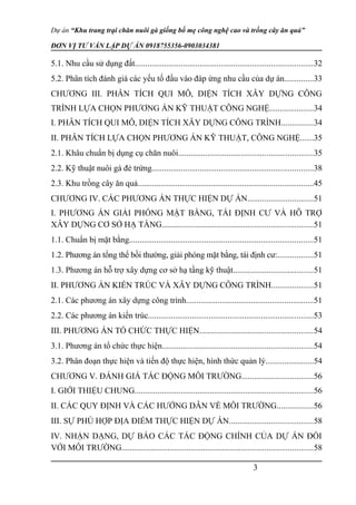 Dự án “Khu trang trại chăn nuôi gà giống bố mẹ công nghệ cao và trồng cây ăn quả”
ĐƠN VỊ TƯ VẤN LẬP DỰ ÁN 0918755356-0903034381
5.1. Nhu cầu sử dụng đất.....................................................................................32
5.2. Phân tích đánh giá các yếu tố đầu vào đáp ứng nhu cầu của dự án..............33
CHƯƠNG III. PHÂN TÍCH QUI MÔ, DIỆN TÍCH XÂY DỰNG CÔNG
TRÌNH LỰA CHỌN PHƯƠNG ÁN KỸ THUẬT CÔNG NGHỆ.....................34
I. PHÂN TÍCH QUI MÔ, DIỆN TÍCH XÂY DỰNG CÔNG TRÌNH...............34
II. PHÂN TÍCH LỰA CHỌN PHƯƠNG ÁN KỸ THUẬT, CÔNG NGHỆ......35
2.1. Khâu chuẩn bị dụng cụ chăn nuôi................................................................35
2.2. Kỹ thuật nuôi gà đẻ trứng.............................................................................38
2.3. Khu trồng cây ăn quả....................................................................................45
CHƯƠNG IV. CÁC PHƯƠNG ÁN THỰC HIỆN DỰ ÁN...............................51
I. PHƯƠNG ÁN GIẢI PHÓNG MẶT BẰNG, TÁI ĐỊNH CƯ VÀ HỖ TRỢ
XÂY DỰNG CƠ SỞ HẠ TẦNG........................................................................51
1.1. Chuẩn bị mặt bằng........................................................................................51
1.2. Phương án tổng thể bồi thường, giải phóng mặt bằng, tái định cư:.................51
1.3. Phương án hỗ trợ xây dựng cơ sở hạ tầng kỹ thuật......................................51
II. PHƯƠNG ÁN KIẾN TRÚC VÀ XÂY DỰNG CÔNG TRÌNH....................51
2.1. Các phương án xây dựng công trình.............................................................51
2.2. Các phương án kiến trúc...............................................................................53
III. PHƯƠNG ÁN TỔ CHỨC THỰC HIỆN......................................................54
3.1. Phương án tổ chức thực hiện........................................................................54
3.2. Phân đoạn thực hiện và tiến độ thực hiện, hình thức quản lý.......................54
CHƯƠNG V. ĐÁNH GIÁ TÁC ĐỘNG MÔI TRƯỜNG..................................56
I. GIỚI THIỆU CHUNG.....................................................................................56
II. CÁC QUY ĐỊNH VÀ CÁC HƯỚNG DẪN VỀ MÔI TRƯỜNG.................56
III. SỰ PHÙ HỢP ĐỊA ĐIỂM THỰC HIỆN DỰ ÁN........................................58
IV. NHẬN DẠNG, DỰ BÁO CÁC TÁC ĐỘNG CHÍNH CỦA DỰ ÁN ĐỐI
VỚI MÔI TRƯỜNG...........................................................................................58
3
 