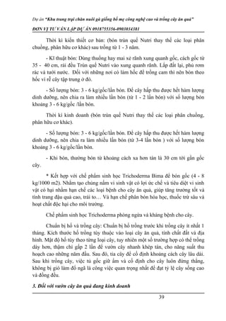 Dự án “Khu trang trại chăn nuôi gà giống bố mẹ công nghệ cao và trồng cây ăn quả”
ĐƠN VỊ TƯ VẤN LẬP DỰ ÁN 0918755356-0903034381
Thời kì kiến thiết cơ bản: (bón trùn quế Nutri thay thế các loại phân
chuồng, phân hữu cơ khác) sau trồng từ 1 - 3 năm.
- Kĩ thuật bón: Dùng thuổng hay mai xẻ rãnh xung quanh gốc, cách gốc từ
35 - 40 cm, rải đều Trùn quế Nutri vào xung quanh rãnh. Lắp đất lại, phủ rơm
rác và tưới nước. Đối với những nơi có làm hốc để trồng cam thì nên bón theo
hốc vì rễ cây tập trung ở đó.
- Số lượng bón: 3 - 6 kg/gốc/lần bón. Để cây hấp thu được hết hàm lượng
dinh dưỡng, nên chia ra làm nhiều lần bón (từ 1 - 2 lần bón) với số lượng bón
khoảng 3 - 6 kg/gốc /lần bón.
Thời kì kinh doanh (bón trùn quế Nutri thay thế các loại phân chuồng,
phân hữu cơ khác).
- Số lượng bón: 3 - 6 kg/gốc/lần bón. Để cây hấp thu được hết hàm lượng
dinh dưỡng, nên chia ra làm nhiều lần bón (từ 3-4 lần bón ) với số lượng bón
khoảng 3 - 6 kg/gốc/lần bón.
- Khi bón, thường bón từ khoảng cách xa hơn tán lá 30 cm tới gần gốc
cây.
* Kết hợp với chế phẩm sinh học Trichoderma Bima để bón gốc (4 - 8
kg/1000 m2). Nhằm tạo chủng nấm vi sinh vật có lợi ức chế và tiêu diệt vi sinh
vật có hại nhằm hạn chế các loại bệnh cho cây ăn quả, giúp tăng trưởng tốt và
tình trang đậu quả cao, trái to… Và hạn chế phân bón hóa học, thuốc trừ sâu và
hoạt chất độc hại cho môi trường.
Chế phẩm sinh học Trichoderma phòng ngừa và kháng bệnh cho cây.
Chuẩn bị hố và trồng cây: Chuẩn bị hố trồng trước khi trồng cây ít nhất 1
tháng. Kích thước hố trồng tùy thuộc vào loại cây ăn quả, tính chất đất và địa
hình. Mật độ hố tùy theo từng loại cây, tuy nhiên một số trường hợp có thể trồng
dày hơn, thậm chí gấp 2 lần để vườn cây nhanh khép tán, cho năng suất thu
hoạch cao những năm đầu. Sau đó, tỉa cây để cố định khoảng cách cây lâu dài.
Sau khi trồng cây, việc tủ gốc giữ ẩm và cố định cho cây luôn đứng thẳng,
không bị gió làm đổ ngã là công việc quan trọng nhất để đạt tỷ lệ cây sống cao
và đồng đều.
3. Đối với vườn cây ăn quả đang kinh doanh
39
 