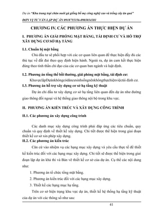 Dự án “Khu trang trại chăn nuôi gà giống bố mẹ công nghệ cao và trồng cây ăn quả”
ĐƠN VỊ TƯ VẤN LẬP DỰ ÁN 0918755356-0903034381
CHƯƠNG IV. CÁC PHƯƠNG ÁN THỰC HIỆN DỰ ÁN
I. PHƯƠNG ÁN GIẢI PHÓNG MẶT BẰNG, TÁI ĐỊNH CƯ VÀ HỖ TRỢ
XÂY DỰNG CƠ SỞ HẠ TẦNG
I.1. Chuẩn bị mặt bằng
Chủ đầu tư sẽ phối hợp với các cơ quan liên quan để thực hiện đầy đủ các
thủ tục về đất đai theo quy định hiện hành. Ngoài ra, dự án cam kết thực hiện
đúng theo tinh thần chỉ đạo của các cơ quan ban ngành và luật định.
I.2. Phương án tổng thể bồi thường, giải phóng mặt bằng, tái định cư:
KhuvựclậpDựánkhôngcódâncưsinhsốngnênkhôngthựchiệnviệctái định cư.
I.3. Phương án hỗ trợ xây dựng cơ sở hạ tầng kỹ thuật
Dự án chỉ đầu tư xây dựng cơ sở hạ tầng liên quan đến dự án như đường
giao thông đối ngoại và hệ thống giao thông nội bộ trong khu vực.
II. PHƯƠNG ÁN KIẾN TRÚC VÀ XÂY DỰNG CÔNG TRÌNH
II.1. Các phương án xây dựng công trình
Các danh mục xây dựng công trình phải đáp ứng các tiêu chuẩn, quy
chuẩn và quy định về thiết kế xây dựng. Chi tiết được thể hiện trong giai đoạn
thiết kế cơ sở xin phép xây dựng.
II.2. Các phương án kiến trúc
Căn cứ vào nhiệm vụ các hạng mục xây dựng và yêu cầu thực tế để thiết
kế kiến trúc đối với các hạng mục xây dựng. Chi tiết sẽ được thể hiện trong giai
đoạn lập dự án khả thi và Bản vẽ thiết kế cơ sở của dự án. Cụ thể các nội dung
như:
1. Phương án tổ chức tổng mặt bằng.
2. Phương án kiến trúc đối với các hạng mục xây dựng.
3. Thiết kế các hạng mục hạ tầng.
Trên cơ sở hiện trạng khu vực dự án, thiết kế hệ thống hạ tầng kỹ thuật
của dự án với các thông số như sau:
41
 
