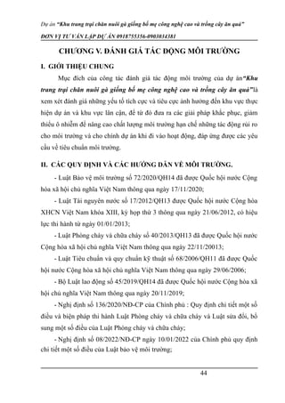 Dự án “Khu trang trại chăn nuôi gà giống bố mẹ công nghệ cao và trồng cây ăn quả”
ĐƠN VỊ TƯ VẤN LẬP DỰ ÁN 0918755356-0903034381
CHƯƠNG V. ĐÁNH GIÁ TÁC ĐỘNG MÔI TRƯỜNG
I. GIỚI THIỆU CHUNG
Mục đích của công tác đánh giá tác động môi trường của dự án“Khu
trang trại chăn nuôi gà giống bố mẹ công nghệ cao và trồng cây ăn quả”là
xem xét đánh giá những yếu tố tích cực và tiêu cực ảnh hưởng đến khu vực thực
hiê ̣n dự án và khu vực lân cận, để từ đó đưa ra các giải pháp khắc phục, giảm
thiểu ô nhiễm để nâng cao chất lượng môi trường hạn chế những tác động rủi ro
cho môi trường và cho chính dự án khi đi vào hoạt động, đáp ứng được các yêu
cầu về tiêu chuẩn môi trường.
II. CÁC QUY ĐỊNH VÀ CÁC HƯỚNG DẪN VỀ MÔI TRƯỜNG.
- Luật Bảo vệ môi trường số 72/2020/QH14 đã được Quốc hội nước Cộng
hòa xã hội chủ nghĩa Việt Nam thông qua ngày 17/11/2020;
- Luật Tài nguyên nước số 17/2012/QH13 được Quốc hội nước Cộng hòa
XHCN Việt Nam khóa XIII, kỳ họp thứ 3 thông qua ngày 21/06/2012, có hiệu
lực thi hành từ ngày 01/01/2013;
- Luật Phòng cháy và chữa cháy số 40/2013/QH13 đã được Quốc hội nước
Cộng hòa xã hội chủ nghĩa Việt Nam thông qua ngày 22/11/20013;
- Luật Tiêu chuẩn và quy chuẩn kỹ thuật số 68/2006/QH11 đã được Quốc
hội nước Cộng hòa xã hội chủ nghĩa Việt Nam thông qua ngày 29/06/2006;
- Bộ Luật lao động số 45/2019/QH14 đã được Quốc hội nước Cộng hòa xã
hội chủ nghĩa Việt Nam thông qua ngày 20/11/2019;
- Nghị định số 136/2020/NĐ-CP của Chính phủ : Quy định chi tiết một số
điều và biện pháp thi hành Luật Phòng cháy và chữa cháy và Luật sửa đổi, bổ
sung một số điều của Luật Phòng cháy và chữa cháy;
- Nghị định số 08/2022/NĐ-CP ngày 10/01/2022 của Chính phủ quy định
chi tiết một số điều của Luật bảo vệ môi trường;
44
 