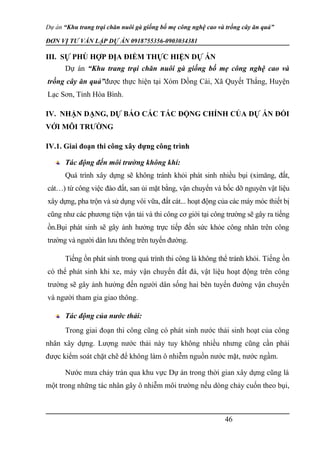 Dự án “Khu trang trại chăn nuôi gà giống bố mẹ công nghệ cao và trồng cây ăn quả”
ĐƠN VỊ TƯ VẤN LẬP DỰ ÁN 0918755356-0903034381
III. SỰ PHÙ HỢP ĐỊA ĐIỂM THỰC HIỆN DỰ ÁN
Dự án “Khu trang trại chăn nuôi gà giống bố mẹ công nghệ cao và
trồng cây ăn quả”được thực hiện tại Xóm Dồng Cài, Xã Quyết Thắng, Huyện
Lạc Sơn, Tỉnh Hòa Bình.
IV. NHẬN DẠNG, DỰ BÁO CÁC TÁC ĐỘNG CHÍNH CỦA DỰ ÁN ĐỐI
VỚI MÔI TRƯỜNG
IV.1. Giai đoạn thi công xây dựng công trình
Tác động đến môi trường không khí:
Quá trình xây dựng sẽ không tránh khỏi phát sinh nhiều bụi (ximăng, đất,
cát…) từ công việc đào đất, san ủi mặt bằng, vận chuyển và bốc dỡ nguyên vật liệu
xây dựng, pha trộn và sử dụng vôi vữa, đất cát... hoạt động của các máy móc thiết bị
cũng như các phương tiện vận tải và thi công cơ giới tại công trường sẽ gây ra tiếng
ồn.Bụi phát sinh sẽ gây ảnh hưởng trực tiếp đến sức khỏe công nhân trên công
trường và người dân lưu thông trên tuyến đường.
Tiếng ồn phát sinh trong quá trình thi công là không thể tránh khỏi. Tiếng ồn
có thể phát sinh khi xe, máy vận chuyển đất đá, vật liệu hoạt động trên công
trường sẽ gây ảnh hưởng đến người dân sống hai bên tuyến đường vận chuyển
và người tham gia giao thông.
Tác động của nước thải:
Trong giai đoạn thi công cũng có phát sinh nước thải sinh hoạt của công
nhân xây dựng. Lượng nước thải này tuy không nhiều nhưng cũng cần phải
được kiểm soát chặt chẽ để không làm ô nhiễm nguồn nước mặt, nước ngầm.
Nước mưa chảy tràn qua khu vực Dự án trong thời gian xây dựng cũng là
một trong những tác nhân gây ô nhiễm môi trường nếu dòng chảy cuốn theo bụi,
46
 
