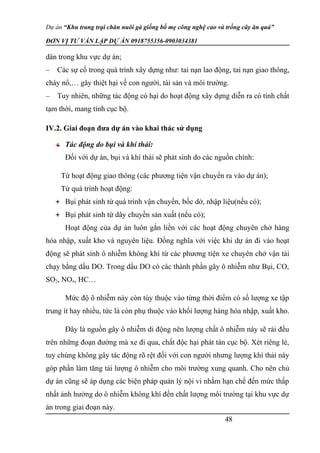 Dự án “Khu trang trại chăn nuôi gà giống bố mẹ công nghệ cao và trồng cây ăn quả”
ĐƠN VỊ TƯ VẤN LẬP DỰ ÁN 0918755356-0903034381
dân trong khu vực dự án;
– Các sự cố trong quá trình xây dựng như: tai nạn lao động, tai nạn giao thông,
cháy nổ,… gây thiệt hại về con người, tài sản và môi trường.
– Tuy nhiên, những tác động có hại do hoạt động xây dựng diễn ra có tính chất
tạm thời, mang tính cục bộ.
IV.2. Giai đoạn đưa dự án vào khai thác sử dụng
Tác động do bụi và khí thải:
Đối với dự án, bụi và khí thải sẽ phát sinh do các nguồn chính:
Từ hoạt động giao thông (các phương tiện vận chuyển ra vào dự án);
Từ quá trình hoạt động:
 Bụi phát sinh từ quá trình vận chuyển, bốc dở, nhập liệu(nếu có);
 Bụi phát sinh từ dây chuyền sản xuất (nếu có);
Hoạt động của dự án luôn gắn liền với các hoạt động chuyên chở hàng
hóa nhập, xuất kho và nguyên liệu. Đồng nghĩa với việc khi dự án đi vào hoạt
động sẽ phát sinh ô nhiễm không khí từ các phương tiện xe chuyên chở vận tải
chạy bằng dầu DO. Trong dầu DO có các thành phần gây ô nhiễm như Bụi, CO,
SO2, NOx, HC…
Mức độ ô nhiễm này còn tùy thuộc vào từng thời điểm có số lượng xe tập
trung ít hay nhiều, tức là còn phụ thuộc vào khối lượng hàng hóa nhập, xuất kho.
Đây là nguồn gây ô nhiễm di động nên lượng chất ô nhiễm này sẽ rải đều
trên những đoạn đường mà xe đi qua, chất độc hại phát tán cục bộ. Xét riêng lẻ,
tuy chúng không gây tác động rõ rệt đối với con người nhưng lượng khí thải này
góp phần làm tăng tải lượng ô nhiễm cho môi trường xung quanh. Cho nên chủ
dự án cũng sẽ áp dụng các biện pháp quản lý nội vi nhằm hạn chế đến mức thấp
nhất ảnh hưởng do ô nhiễm không khí đến chất lượng môi trường tại khu vực dự
án trong giai đoạn này.
48
 