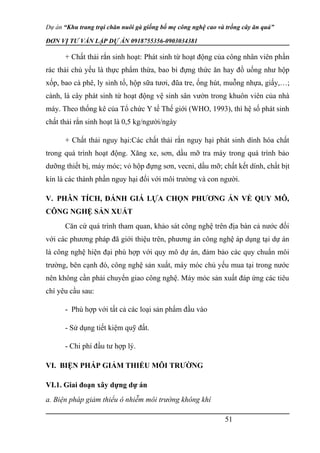 Dự án “Khu trang trại chăn nuôi gà giống bố mẹ công nghệ cao và trồng cây ăn quả”
ĐƠN VỊ TƯ VẤN LẬP DỰ ÁN 0918755356-0903034381
+ Chất thải rắn sinh hoạt: Phát sinh từ hoạt động của công nhân viên phần
rác thải chủ yếu là thực phẩm thừa, bao bì đựng thức ăn hay đồ uống như hộp
xốp, bao cà phê, ly sinh tố, hộp sữa tươi, đũa tre, ống hút, muỗng nhựa, giấy,…;
cành, lá cây phát sinh từ hoạt động vệ sinh sân vườn trong khuôn viên của nhà
máy. Theo thống kê của Tổ chức Y tế Thế giới (WHO, 1993), thì hệ số phát sinh
chất thải rắn sinh hoạt là 0,5 kg/người/ngày
+ Chất thải nguy hại:Các chất thải rắn nguy hại phát sinh dính hóa chất
trong quá trình hoạt động. Xăng xe, sơn, dầu mỡ tra máy trong quá trình bảo
dưỡng thiết bị, máy móc; vỏ hộp đựng sơn, vecni, dầu mỡ; chất kết dính, chất bịt
kín là các thành phần nguy hại đối với môi trường và con người.
V. PHÂN TÍCH, ĐÁNH GIÁ LỰA CHỌN PHƯƠNG ÁN VỀ QUY MÔ,
CÔNG NGHỆ SẢN XUẤT
Căn cứ quá trình tham quan, khảo sát công nghệ trên địa bàn cả nước đối
với các phương pháp đã giới thiệu trên, phương án công nghệ áp dụng tại dự án
là công nghệ hiện đại phù hợp với quy mô dự án, đảm bảo các quy chuẩn môi
trường, bên cạnh đó, công nghệ sản xuất, máy móc chủ yếu mua tại trong nước
nên không cần phải chuyển giao công nghệ. Máy móc sản xuất đáp ứng các tiêu
chí yêu cầu sau:
- Phù hợp với tất cả các loại sản phẩm đầu vào
- Sử dụng tiết kiệm quỹ đất.
- Chi phí đầu tư hợp lý.
VI. BIỆN PHÁP GIẢM THIỂU MÔI TRƯỜNG
VI.1. Giai đoạn xây dựng dự án
a. Biện pháp giảm thiểu ô nhiễm môi trường không khí
51
 