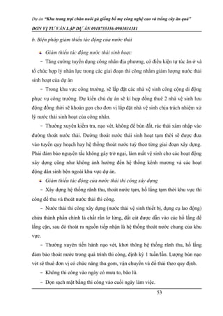 Dự án “Khu trang trại chăn nuôi gà giống bố mẹ công nghệ cao và trồng cây ăn quả”
ĐƠN VỊ TƯ VẤN LẬP DỰ ÁN 0918755356-0903034381
b. Biện pháp giảm thiểu tác động của nước thải
Giảm thiểu tác động nước thải sinh hoạt:
- Tăng cường tuyển dụng công nhân địa phương, có điều kiện tự túc ăn ở và
tổ chức hợp lý nhân lực trong các giai đoạn thi công nhằm giảm lượng nước thải
sinh hoạt của dự án
- Trong khu vực công trường, sẽ lắp đặt các nhà vệ sinh công cộng di động
phục vụ công trường. Dự kiến chủ dự án sẽ kí hợp đồng thuê 2 nhà vệ sinh lưu
động đồng thời sẽ khoán gọn cho đơn vị lắp đặt nhà vệ sinh chịu trách nhiệm xử
lý nước thải sinh hoạt của công nhân.
- Thường xuyên kiểm tra, nạo vét, không để bùn đất, rác thải xâm nhập vào
đường thoát nước thải. Đường thoát nước thải sinh hoạt tạm thời sẽ được đưa
vào tuyến quy hoạch hay hệ thống thoát nước tuỳ theo từng giai đoạn xây dựng.
Phải đảm bảo nguyên tắc không gây trở ngại, làm mất vệ sinh cho các hoạt động
xây dựng cũng như không ảnh hưởng đến hệ thống kênh mương và các hoạt
động dân sinh bên ngoài khu vực dự án.
Giảm thiểu tác động của nước thải thi công xây dựng
- Xây dựng hệ thống rãnh thu, thoát nước tạm, hố lắng tạm thời khu vực thi
công để thu và thoát nước thải thi công.
- Nước thải thi công xây dựng (nước thải vệ sinh thiết bị, dụng cụ lao động)
chứa thành phần chính là chất rắn lơ lửng, đất cát được dẫn vào các hố lắng để
lắng cặn, sau đó thoát ra nguồn tiếp nhận là hệ thống thoát nước chung của khu
vực.
- Thường xuyên tiến hành nạo vét, khơi thông hệ thống rãnh thu, hố lắng
đảm bảo thoát nước trong quá trình thi công, định kỳ 1 tuần/lần. Lượng bùn nạo
vét sẽ thuê đơn vị có chức năng thu gom, vận chuyển và đổ thải theo quy định.
- Không thi công vào ngày có mưa to, bão lũ.
- Dọn sạch mặt bằng thi công vào cuối ngày làm việc.
53
 