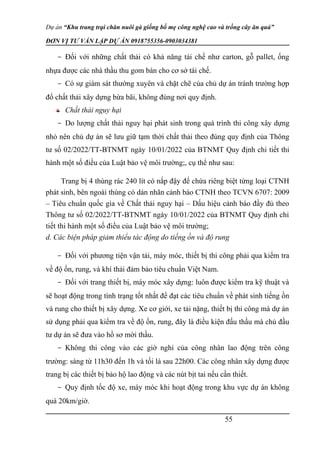 Dự án “Khu trang trại chăn nuôi gà giống bố mẹ công nghệ cao và trồng cây ăn quả”
ĐƠN VỊ TƯ VẤN LẬP DỰ ÁN 0918755356-0903034381
- Đối với những chất thải có khả năng tái chế như carton, gỗ pallet, ống
nhựa được các nhà thầu thu gom bán cho cơ sở tái chế.
- Có sự giám sát thường xuyên và chặt chẽ của chủ dự án tránh trường hợp
đổ chất thải xây dựng bừa bãi, không đúng nơi quy định.
Chất thải nguy hại
- Do lượng chất thải nguy hại phát sinh trong quá trình thi công xây dựng
nhỏ nên chủ dự án sẽ lưu giữ tạm thời chất thải theo đúng quy định của Thông
tư số 02/2022/TT-BTNMT ngày 10/01/2022 của BTNMT Quy định chi tiết thi
hành một số điều của Luật bảo vệ môi trường;, cụ thể như sau:
Trang bị 4 thùng rác 240 lít có nắp đậy để chứa riêng biệt từng loại CTNH
phát sinh, bên ngoài thùng có dán nhãn cảnh báo CTNH theo TCVN 6707: 2009
– Tiêu chuẩn quốc gia về Chất thải nguy hại – Dấu hiệu cảnh báo đầy đủ theo
Thông tư số 02/2022/TT-BTNMT ngày 10/01/2022 của BTNMT Quy định chi
tiết thi hành một số điều của Luật bảo vệ môi trường;
d. Các biện pháp giảm thiểu tác động do tiếng ồn và độ rung
- Đối với phương tiện vận tải, máy móc, thiết bị thi công phải qua kiểm tra
về độ ồn, rung, và khí thải đảm bảo tiêu chuẩn Việt Nam.
- Đối với trang thiết bị, máy móc xây dựng: luôn được kiểm tra kỹ thuật và
sẽ hoạt động trong tình trạng tốt nhất để đạt các tiêu chuẩn về phát sinh tiếng ồn
và rung cho thiết bị xây dựng. Xe cơ giới, xe tải nặng, thiết bị thi công mà dự án
sử dụng phải qua kiểm tra về độ ồn, rung, đây là điều kiện đấu thầu mà chủ đầu
tư dự án sẽ đưa vào hồ sơ mời thầu.
- Không thi công vào các giờ nghỉ của công nhân lao động trên công
trường: sáng từ 11h30 đến 1h và tối là sau 22h00. Các công nhân xây dựng được
trang bị các thiết bị bảo hộ lao động và các nút bịt tai nếu cần thiết.
- Quy định tốc độ xe, máy móc khi hoạt động trong khu vực dự án không
quá 20km/giờ.
55
 