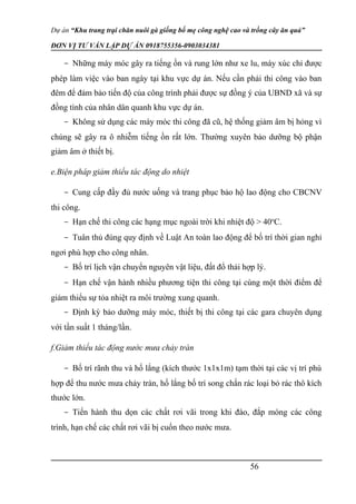 Dự án “Khu trang trại chăn nuôi gà giống bố mẹ công nghệ cao và trồng cây ăn quả”
ĐƠN VỊ TƯ VẤN LẬP DỰ ÁN 0918755356-0903034381
- Những máy móc gây ra tiếng ồn và rung lớn như xe lu, máy xúc chỉ được
phép làm việc vào ban ngày tại khu vực dự án. Nếu cần phải thi công vào ban
đêm để đảm bảo tiến độ của công trình phải được sự đồng ý của UBND xã và sự
đồng tình của nhân dân quanh khu vực dự án.
- Không sử dụng các máy móc thi công đã cũ, hệ thống giảm âm bị hỏng vì
chúng sẽ gây ra ô nhiễm tiếng ồn rất lớn. Thường xuyên bảo dưỡng bộ phận
giảm âm ở thiết bị.
e.Biện pháp giảm thiểu tác động do nhiệt
- Cung cấp đầy đủ nước uống và trang phục bảo hộ lao động cho CBCNV
thi công.
- Hạn chế thi công các hạng mục ngoài trời khi nhiệt độ > 40o
C.
- Tuân thủ đúng quy định về Luật An toàn lao động để bố trí thời gian nghỉ
ngơi phù hợp cho công nhân.
- Bố trí lịch vận chuyển nguyên vật liệu, đất đổ thải hợp lý.
- Hạn chế vận hành nhiều phương tiện thi công tại cùng một thời điểm để
giảm thiểu sự tỏa nhiệt ra môi trường xung quanh.
- Định kỳ bảo dưỡng máy móc, thiết bị thi công tại các gara chuyên dụng
với tần suất 1 tháng/lần.
f.Giảm thiểu tác động nước mưa chảy tràn
- Bố trí rãnh thu và hố lắng (kích thước 1x1x1m) tạm thời tại các vị trí phù
hợp để thu nước mưa chảy tràn, hố lắng bố trí song chắn rác loại bỏ rác thô kích
thước lớn.
- Tiến hành thu dọn các chất rơi vãi trong khi đào, đắp móng các công
trình, hạn chế các chất rơi vãi bị cuốn theo nước mưa.
56
 