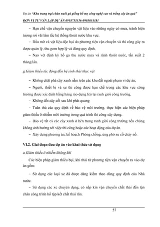Dự án “Khu trang trại chăn nuôi gà giống bố mẹ công nghệ cao và trồng cây ăn quả”
ĐƠN VỊ TƯ VẤN LẬP DỰ ÁN 0918755356-0903034381
- Hạn chế vận chuyển nguyên vật liệu vào những ngày có mưa, tránh hiện
tượng rơi vãi làm tắc hệ thống thoát nước khu vực.
- Dầu mỡ và vật liệu độc hại do phương tiện vận chuyển và thi công gây ra
được quản lý, thu gom hợp lý và đúng quy định.
- Nạo vét định kỳ hố ga thu nước mưa và rãnh thoát nước, tần suất 2
tháng/lần.
g.Giảm thiểu tác động đến hệ sinh thái thực vật
- Không chặt phá cây xanh nằm trên các khu đất ngoài phạm vi dự án;
- Người, thiết bị và xe thi công được hạn chế trong các khu vực công
trường được xác định bằng hàng rào dựng lên tại ranh giới công trường.
- Không đốt cây cối sau khi phát quang
- Tuân thủ các quy định về bảo vệ môi trường, thực hiện các biện pháp
giảm thiểu ô nhiễm môi trường trong quá trình thi công xây dựng.
- Bảo vệ tất cả các cây xanh ở bên trong ranh giới công trường nếu chúng
không ảnh hưởng tới việc thi công hoặc các hoạt động của dự án.
- Xây dựng phương án, kế hoạch Phòng chống, ứng phó sự cố cháy nổ.
VI.2. Giai đoạn đưa dự án vào khai thác sử dụng
a.Giảm thiểu ô nhiễm không khí
Các biện pháp giảm thiểu bụi, khí thải từ phương tiện vận chuyển ra vào dự
án gồm:
- Sử dụng các loại xe đã được đăng kiểm theo đúng quy định của Nhà
nước.
- Sử dụng các xe chuyên dụng, có nắp kín vận chuyển chất thải đến tận
chân công trình hố tập kết chất thải rắn.
57
 