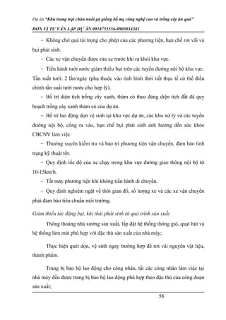 Dự án “Khu trang trại chăn nuôi gà giống bố mẹ công nghệ cao và trồng cây ăn quả”
ĐƠN VỊ TƯ VẤN LẬP DỰ ÁN 0918755356-0903034381
- Không chở quá tải trọng cho phép của các phương tiện, hạn chế rơi vãi và
bụi phát sinh.
- Các xe vận chuyển được rửa xe trước khi ra khỏi khu vực.
- Tiến hành tưới nước giảm thiểu bụi trên các tuyến đường nội bộ khu vực.
Tần suất tưới: 2 lần/ngày (phụ thuộc vào tình hình thời tiết thực tế có thể điều
chỉnh tần suất tưới nước cho hợp lý).
- Bố trí diện tích trồng cây xanh, thảm cỏ theo đúng diện tích đất đã quy
hoạch trồng cây xanh thảm cỏ của dự án.
- Bố trí lao động dọn vệ sinh tại khu vực dự án, các khu xử lý và các tuyến
đường nội bộ, cổng ra vào, hạn chế bụi phát sinh ảnh hưởng đến sức khỏe
CBCNV làm việc.
- Thường xuyên kiểm tra và bảo trì phương tiện vận chuyển, đảm bảo tình
trạng kỹ thuật tốt.
- Quy định tốc độ của xe chạy trong khu vực đường giao thông nội bộ từ
10-15km/h.
- Tắt máy phương tiện khi không tiến hành di chuyển.
- Quy định nghiêm ngặt về thời gian đổ, số lượng xe và các xe vận chuyển
phải đảm bảo tiêu chuẩn môi trường.
Giảm thiểu tác đô ̣ng bụi, khí thải phát sinh từ quá trình sản xuất
Thông thoáng nhà xưởng sản xuất, lắp đặt hệ thống thông gió, quạt hút và
hệ thống làm mát phù hợp với đặc thù sản xuất của nhà máy;
Thực hiện quét dọn, vệ sinh ngay trường hợp để rơi vãi nguyên vật liệu,
thành phẩm.
Trang bị bảo hộ lao động cho công nhân, tất các công nhân làm việc tại
nhà máy đều được trang bị bảo hộ lao động phù hợp theo đặc thù của công đoạn
sản xuất;
58
 