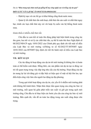 Dự án “Khu trang trại chăn nuôi gà giống bố mẹ công nghệ cao và trồng cây ăn quả”
ĐƠN VỊ TƯ VẤN LẬP DỰ ÁN 0918755356-0903034381
- Định kỳ nạo vét các hố ga và khai thông cống thoát nước mưa;
- Quản lý tốt chất thải rắn sinh hoạt, chất thải rắn sản xuất và chất thải nguy
hại, tránh các loại chất thải này rơi vãi hoă ̣c bị cuốn vào hê ̣thống thoát nước
mưa.
Giảm thiểu ô nhiễm chất thải rắn
Chủ đầu tư cam kết sẽ tuân thủ đúng pháp luâ ̣t hiê ̣n hành trong công tác
thu gom, lưu trữ và xử lý các chất thải rắn, cụ thể là tuân thủ theo Nghị định số
08/2022/NĐ-CP ngày 10/01/2022 của Chính phủ quy định chi tiết một số điều
của Luật Bảo vệ môi trường vàThông tư số 02/2022/TT-BTNMT ngày
10/01/2022 của BTNMT Quy định chi tiết thi hành một số điều của Luật bảo
vệ môi trường.
VII. KẾT LUẬN
Các tác động từ hoạt động của dự án tới môi trường là không lớn và hoàn
toàn có thể kiểm soát được. Đồng thời, các sản phẩm mà dự án tạo ra đóng vai
trò rất quan trọng trong việc đáp ứng nhu cầu của thị trường. Hoạt động của dự
án mang lại lợi ích đáng giá và đặc biệt có hiệu quả về mặt xã hội lớn lao, tạo
điều kiện công việc làm cho người lao động tại địa phương.
Trong quá trình hoạt động của dự án, các yếu tố ô nhiễm môi trường phát
sinh không thể tránh khỏi. Nhận thức được tầm quan trọng của công tác bảo vệ
môi trường, mối quan hệ giữa phát triển sản xuất và giữ gìn trong sạch môi
trường sống, Chủ đầu tư sẽ thực hiện các bước yêu cầu của công tác bảo vệ môi
trường. Bên cạnh đó, vấn đề an toàn lao động trong sản xuất cũng được chú
trọng.
60
 