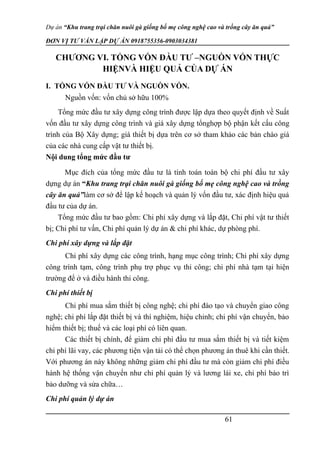 Dự án “Khu trang trại chăn nuôi gà giống bố mẹ công nghệ cao và trồng cây ăn quả”
ĐƠN VỊ TƯ VẤN LẬP DỰ ÁN 0918755356-0903034381
CHƯƠNG VI. TỔNG VỐN ĐẦU TƯ –NGUỒN VỐN THỰC
HIỆNVÀ HIỆU QUẢ CỦA DỰ ÁN
I. TỔNG VỐN ĐẦU TƯ VÀ NGUỒN VỐN.
Nguồn vốn: vốn chủ sở hữu 100%
Tổng mức đầu tư xây dựng công trình được lập dựa theo quyết định về Suất
vốn đầu tư xây dựng công trình và giá xây dựng tổnghợp bộ phận kết cấu công
trình của Bộ Xây dựng; giá thiết bị dựa trên cơ sở tham khảo các bản chào giá
của các nhà cung cấp vật tư thiết bị.
Nội dung tổng mức đầu tư
Mục đích của tổng mức đầu tư là tính toán toàn bộ chi phí đầu tư xây
dựng dự án “Khu trang trại chăn nuôi gà giống bố mẹ công nghệ cao và trồng
cây ăn quả”làm cơ sở để lập kế hoạch và quản lý vốn đầu tư, xác định hiệu quả
đầu tư của dự án.
Tổng mức đầu tư bao gồm: Chi phí xây dựng và lắp đặt, Chi phí vật tư thiết
bị; Chi phí tư vấn, Chi phí quản lý dự án & chi phí khác, dự phòng phí.
Chi phí xây dựng và lắp đặt
Chi phí xây dựng các công trình, hạng mục công trình; Chi phí xây dựng
công trình tạm, công trình phụ trợ phục vụ thi công; chi phí nhà tạm tại hiện
trường để ở và điều hành thi công.
Chi phí thiết bị
Chi phí mua sắm thiết bị công nghệ; chi phí đào tạo và chuyển giao công
nghệ; chi phí lắp đặt thiết bị và thí nghiệm, hiệu chỉnh; chi phí vận chuyển, bảo
hiểm thiết bị; thuế và các loại phí có liên quan.
Các thiết bị chính, để giảm chi phí đầu tư mua sắm thiết bị và tiết kiệm
chi phí lãi vay, các phương tiện vận tải có thể chọn phương án thuê khi cần thiết.
Với phương án này không những giảm chi phí đầu tư mà còn giảm chi phí điều
hành hệ thống vận chuyển như chi phí quản lý và lương lái xe, chi phí bảo trì
bảo dưỡng và sửa chữa…
Chi phí quản lý dự án
61
 