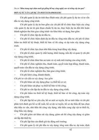 Dự án “Khu trang trại chăn nuôi gà giống bố mẹ công nghệ cao và trồng cây ăn quả”
ĐƠN VỊ TƯ VẤN LẬP DỰ ÁN 0918755356-0903034381
Chi phí quản lý dự án tính theo Định mức chi phí quản lý dự án và tư vấn
đầu tư xây dựng công trình.
Chi phí quản lý dự án bao gồm các chi phí để tổ chức thực hiện các công
việc quản lý dự án từ giai đoạn chuẩn bị dự án, thực hiện dự án đến khi hoàn
thành nghiệm thu bàn giao công trình vào khai thác sử dụng, bao gồm:
- Chi phí tổ chức lập dự án đầu tư.
- Chi phí tổ chức thẩm định dự án đầu tư, tổng mức đầu tư; chi phí tổ chức
thẩm tra thiết kế kỹ thuật, thiết kế bản vẽ thi công và dự toán xây dựng công
trình.
- Chi phí tổ chức lựa chọn nhà thầu trong hoạt động xây dựng;
- Chi phí tổ chức quản lý chất lượng, khối lượng, tiến độ và quản lý chi phí
xây dựng công trình;
- Chi phí tổ chức đảm bảo an toàn và vệ sinh môi trường của công trình;
- Chi phí tổ chức nghiệm thu, thanh toán, quyết toán hợp đồng; thanh toán,
quyết toán vốn đầu tư xây dựng công trình;
- Chi phí tổ chức nghiệm thu, bàn giao công trình;
- Chi phí khởi công, khánh thành;
Chi phí tư vấn đầu tư xây dựng: bao gồm
- Chi phí khảo sát xây dựng phục vụ thiết kế cơ sở;
- Chi phí khảo sát phục vụ thiết kế bản vẽ thi công;
- Chi phí tư vấn lập dự án đầu tư xây dựng công trình;
- Chi phí thẩm tra thiết kế kỹ thuật, thiết kế bản vẽ thi công, dự toán xây
dựng công trình;
- Chi phí lập hồ sơ yêu cầu, hồ sơ mời sơ tuyển, hồ sơ mời thầu và chi phí
phân tích đánh giá hồ sơ đề xuất, hồ sơ dự sơ tuyển, hồ sơ dự thầu để lựa chọn
nhà thầu tư vấn, nhà thầu thi công xây dựng, nhà thầu cung cấp vật tư thiết bị,
tổng thầu xây dựng;
- Chi phí giám sát khảo sát xây dựng, giám sát thi công xây dựng và giám
sát lắp đặt thiết bị;
- Chi phí lập báo cáo đánh giá tác động môi trường;
- Chi phí quản lý chi phí đầu tư xây dựng: tổng mức đầu tư, dự toán, định
62
 