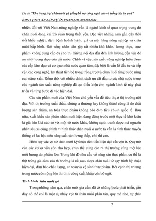 Dự án “Khu trang trại chăn nuôi gà giống bố mẹ công nghệ cao và trồng cây ăn quả”
ĐƠN VỊ TƯ VẤN LẬP DỰ ÁN 0918755356-0903034381
nhiên đối với Việt Nam nông nghiệp vẫn là ngành kinh tế quan trọng trong đó
chăn nuôi đóng vai trò quan trọng thiết yếu. Đặc biệt những năm gần đây thời
tiết khắc nghiệt, dịch bệnh hoành hành, giá cả mặt hàng nông nghiệp và chăn
nuôi bấp bênh. Đời sống nhân dân gặp rất nhiều khó khăn, lương thực, thực
phẩm không cung cấp đủ cho thị trường nội địa dẫn đến ảnh hưởng đến vấn đề
an ninh lương thực của đất nước. Chính vì vậy, sản xuất nông nghiệp luôn được
các cấp lãnh đạo và cơ quan nhà nước quan tâm, đặc biệt là vấn đề đầu tư và tiếp
cận các công nghệ, kỹ thuật tiến bộ trong trồng trọt và chăn nuôi từng bước nâng
cao năng xuất. Đồng thời với nhiều chính sách ưu đãi đầu tư của nhà nước trong
các ngành sản xuất nông nghiệp đã tạo điều kiện cho ngành kinh tế này phát
triển và từng bước đi vào hiện đại.
Các sản phẩm nuôi của Việt Nam chủ yếu vẫn để tiêu thụ ở thị trường nội
địa. Với thị trường xuất khẩu, chúng ta thường hay không thành công là do chất
lượng sản phẩm, an toàn thực phẩm không bảo đảm tiêu chuẩn quốc tế. Hơn
nữa, xuất khẩu sản phẩm chăn nuôi hiện đang đứng trước một thực tế khó khăn
là giá bán khá cao so với một số nước khác, không cạnh tranh được mà nguyên
nhân sâu xa cũng chính vì hình thức chăn nuôi ở nước ta vẫn là hình thức truyền
thống và lạc hậu nên năng suất sản lượng thấp, chi phí cao.
Hiện nay các cơ sở chăn nuôi kỹ thuật tiên tiến hiện đại vẫn còn ít. Quy mô
của các cơ sở vẫn còn nhỏ hẹp, chưa thể cung cấp ra thị trường cùng một lúc
một lượng sản phẩm lớn. Trong khi đó nhu cầu về nông sản thực phẩm cụ thể là
thịt trứng gia cầm của thị trường là rất cao, được chăn nuôi từ quy trình kỹ thuật
hiện đại, đảm bảo chất lượng, an toàn và vệ sinh thực phẩm. Bên cạnh thị trường
trong nước còn rộng lớn thì thị trường xuất khẩu còn bỡ ngỡ.
Tình hình chăn nuôi gà
Trong những năm qua, chăn nuôi gia cầm đã có những bước phát triển, gần
đây có thể coi là một sự nhảy vọt từ chăn nuôi phân tán, quy mô nhỏ, tự phát
7
 