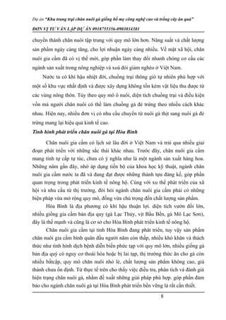 Dự án “Khu trang trại chăn nuôi gà giống bố mẹ công nghệ cao và trồng cây ăn quả”
ĐƠN VỊ TƯ VẤN LẬP DỰ ÁN 0918755356-0903034381
chuyển thành chăn nuôi tập trung với quy mô lớn hơn. Năng suất và chất lượng
sản phẩm ngày càng tăng, cho lợi nhuận ngày càng nhiều. Về mặt xã hội, chăn
nuôi gia cầm đã có vị thế mới, góp phần làm thay đổi nhanh chóng cơ cấu các
ngành sản xuất trong nông nghiệp và xoá đói giảm nghèo ở Việt Nam.
Nước ta có khí hậu nhiệt đới, chuồng trại thông gió tự nhiên phù hợp với
một số khu vực nhất định và được xây dựng không tốn kém vật liệu thu được từ
các vùng nông thôn. Tùy theo quy mô ô nuôi, diện tích chuồng trại và điều kiện
vốn mà người chăn nuôi có thể làm chuồng gà đẻ trứng theo nhiều cách khác
nhau. Hiện nay, nhiều đơn vị có nhu cầu chuyển từ nuôi gà thịt sang nuôi gà đẻ
trứng mang lại hiệu quả kinh tế cao.
Tình hình phát triển chăn nuôi gà tại Hòa Bình
Chăn nuôi gia cầm có lịch sử lâu đời ở Việt Nam và trải qua nhiều giai
đoạn phát triển với những sắc thái khác nhau. Trước đây, chăn nuôi gia cầm
mang tính tự cấp tự túc, chưa có ý nghĩa như là một ngành sản xuất hàng hoa.
Những năm gần đây, nhờ áp dụng tiến bộ của khoa học kỹ thuật, ngành chăn
nuôi gia cầm nước ta đã và đang đạt được những thành tựu đáng kể, góp phần
quan trọng trong phát triển kinh tế nông hộ. Cùng với xu thế phát triển của xã
hội và nhu cầu từ thị trưởng, đòi hỏi ngành chăn nuôi gia cầm phải có những
biện pháp vừa mở rộng quy mô, đồng vừa chú trọng đến chất lượng sản phẩm.
Hòa Bình là địa phương có khí hậu thuận lợi. diện tích vườn đồi lớn,
nhiều giống gia cầm bản địa quy (gà Lạc Thủy, vịt Bầu Bến, gà Mô Lạc Sơn),
đây là thế mạnh và cũng là cơ sở cho Hòa Bình phát triển kinh tế nông hộ.
Chăn nuôi gia cầm tại tỉnh Hòa Bình đang phát triển, tuy vậy sản phẩm
chăn nuôi gia cầm bình quân đầu người năm còn thấp, nhiều khó khăn và thách
thức như tình hình dịch bệnh diễn biến phức tạp với quy mô lớn, nhiều giống gà
bản địa quý có nguy cơ thoái hóa hoặc bị lai tạp, thị trường thức ăn cho gà còn
nhiều bấtcập, quy mô chăn nuôi nhỏ lẻ, chất lượng sản phẩm không cao, giá
thành chưa ổn định. Từ thực tế trên cho thấy việc điều tra, phân tích và đánh giá
hiện trạng chăn nuôi gà, nhằm đề xuất những giải pháp phù hợp. góp phần đảm
bảo cho ngành chăn nuôi gà tại Hòa Bình phát triển bền vững là rất cần thiết.
8
 