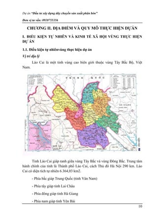 Dự án “Đầu tư xây dựng dây chuyền sản xuất phân bón”
Đơn vị tư vấn: 0918755356
10
CHƯƠNG II. ĐỊA ĐIỂM VÀ QUY MÔ THỰC HIỆN DỰÁN
I. ĐIỀU KIỆN TỰ NHIÊN VÀ KINH TẾ XÃ HỘI VÙNG THỰC HIỆN
DỰ ÁN
1.1. Điều kiện tự nhiênvùng thực hiện dự án
Vị trí địa lý
Lào Cai là một tỉnh vùng cao biên giới thuộc vùng Tây Bắc Bộ, Việt
Nam.
Tỉnh Lào Cai giáp ranh giữa vùng Tây Bắc và vùng Đông Bắc. Trung tâm
hành chính của tỉnh là Thành phố Lào Cai, cách Thủ đô Hà Nội 290 km. Lào
Cai có diện tích tự nhiên 6.364,03 km2.
- Phía bắc giáp Trung Quốc (tỉnh Vân Nam)
- Phía tây giáp tỉnh Lai Châu
- Phía đông giáp tỉnh Hà Giang
- Phía nam giáp tỉnh Yên Bái
 