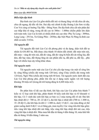 Dự án “Đầu tư xây dựng dây chuyền sản xuất phân bón”
Đơn vị tư vấn: 0918755356
11
Điều kiện địa hình
Địa hình của Lào Cai gồm nhiều đồi núi và thung lũng với độ chia cắt sâu,
chia cắt ngang, độ dốc rất lớn. Hai dãy núi chính là dãy Hoàng Liên Sơn và dãy
Con Voi cùng có hướng Tây Bắc - Đông Nam. Do địa hình chia cắt nên phân đai
cao thấp khá rõ ràng, trong đó độ cao từ 300m - 1.000m chiếm phần lớn diện
tích toàn tỉnh. Lào Cai là tỉnh có nhiều đỉnh núi cao như: Phu Ta Leng - 3096m,
Lang Lung - 2913m, Tả Giàng Phìn - 2850m, đặc biệt Phan Xi Păng là đỉnh cao
nhất cả nước 3143m.
Tài nguyên đất
Tài nguyên đất tỉnh Lào Cai rất phong phú và đa dạng, diện tích đất tự
nhiên là 636.403 ha. Đất được chia thành 10 nhóm đất chính: đất mùn trên núi,
đất mùn - vàng đỏ trên núi, đất đỏ vàng, đất đỏ vàng bị biến đổi do trồng lúa, đất
đen, đất bạc màu, đất thung lũng do sản phẩm dốc tụ, đất phù sa, đất lầy…phù
hợp với nhiều loại cây trồng khác nhau.
Tài nguyên nước
Tài nguyên nước mặt của Lào Cai chủ yếu tập trung vào một số sông lớn
là: sông Hồng (chiều dài trong tỉnh 120 km), sông Chảy (chiều dài trong tỉnh
124 km), Ngòi Nhù (chiều dài trong tỉnh 68 km). Tài nguyên nước dưới đất của
Lào Cai khá phong phú, phần lớn tồn tại ở dạng nước ngầm với trữ lượng
khoảng 30 triệu m3 (trong đó trữ lượng động là 4,448 triệu m3).
Khí hậu
Do phân hóa về độ cao địa hình, khí hậu của Lào Cai phân hóa thành 7
kiểu và 12 loại sinh khí hậu, phân thành 10 kiểu sinh khí hậu và 43 khoanh vi
khí hậu. Có 3 vành đai sinh khí hậu cơ bản và 2 mùa tương đối rõ rệt: Đai khí
hậu nhiệt đới (< 700 m, 20 -22 độ C), đai khí hậu á nhiệt đới (700 m -1.800 m,
18 -20 độ C), đai khí hậu ôn đới (> 1.800 m, dưới 15 độ C, vào mùa đông có thể
giảm xuống dưới 0 độ C và có băng giá, mưa tuyết); Các vùng tiểu khí hậu gồm:
tiểu vùng khí hậu nhiệt đới núi thấp, tiểu vùng khí hậu nhiệt đới núi cao, tiểu
vùng khí hậu á nhiệt đới. Mùa mưa bắt đầu từ tháng 4 đến tháng 10, mùa khô bắt
đầu từ tháng 10 đến tháng 3 năm sau.
Tài nguyên rừng
 