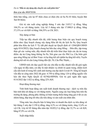 Dự án “Đầu tư xây dựng dây chuyền sản xuất phân bón”
Đơn vị tư vấn: 0918755356
13
thôn bản trắng, còn lại 07 thôn chưa có điện (thị xã Sa Pa 03 thôn; huyện Bát
Xát 04 thôn).
Giá trị sản xuất công nghiệp tháng 5 ước đạt 3.833,7 tỷ đồng, bằng
104,3% so với tháng trước. Lũy kế 5 tháng ước đạt 17.080,9 tỷ đồng, bằng
37,13% so với KH và bằng 106,55% so CK 2021.
Xây dựng cơ bản
Tiếp tục đẩy nhanh tiến độ, chất lượng thực hiện các quy hoạch trọng
điểm như: Quy hoạch chung xây dựng Khu đô thị du lịch Sa Pa, Quy hoạch
phân khu Khu du lịch Y Tý (đã phê duyệt tại Quyết định số 1204/QĐ-UBND
ngày 03/6/2022), Quy hoạch chung hai bên dọc sông Hồng… Đôn đốc, tập trung
tháo gỡ các vướng mắc, đẩy nhanh tiến độ triển khai thực hiện các dự án trọng
điểm: dự án Cảng hàng không Sa Pa; Nút giao cao tốc Phố Lu; Cầu biên giới
qua sông Hồng tại xã Bản Vược và hạ tầng kết nối (phần hạ tầng kết nối); Tuyến
đường kết nối từ cầu Làng Giàng đến QL.70; Cầu Phú Thịnh,…
UBND tỉnh chỉ đạo quyết liệt các chủ đầu tư đẩy nhanh tiến độ giải ngân
vốn ngay từ đầu năm, coi đây là một nhiệm vụ chính trị quan trọng, nhằm kích
cầu nền kinh tế trong bối cảnh ảnh hưởng của đại dịch Covid-19. Tổng kế hoạch
vốn đầu tư công năm 2022 đã giao: 4.750 tỷ đồng (tăng 124 tỷ đồng nguồn vốn
kéo dài theo Nghị Quyết số 02/NQ-HĐND). Giá trị giải ngân đến ngày
01/6/2022 đạt 1.022 tỷ đồng, bằng 22% KH.
Hoạt động thương mại:
Tình hình hoạt động sản xuất kinh doanh thương mại - dịch vụ trên địa
bàn tỉnh khá sôi động so với tháng trước. Nguồn cung các loại hàng hóa trên thị
trường đa dạng, phong phú; không có hiện tượng thiếu hàng tăng giá ở tất cả các
nhóm hàng, đáp ứng tốt nhu cầu tiêu dùng và sản xuất của nhân dân.
Tổng mức lưu chuyển bán lẻ hàng hóa và doanh thu dịch vụ tiêu dùng xã
hội tháng 5 ước đạt 2.150 tỷ đồng, tăng 4,3% so với tháng trước, tăng 12,4% so
với CK. Lũy kế 05 tháng đầu năm đạt 10.052,5 tỷ đồng, đạt 32,7% so với KH,
bằng 87,9% so với CK.
Xuất nhập khẩu
 