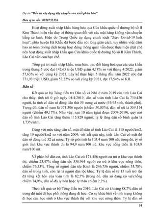 Dự án “Đầu tư xây dựng dây chuyền sản xuất phân bón”
Đơn vị tư vấn: 0918755356
14
Hoạt động xuất nhập khẩu hàng hóa qua Cửa khẩu quốc tế đường bộ số II
Kim Thành hiện vẫn duy trì thông quan đối với các mặt hàng không vận chuyển
bằng xe lạnh. Hiện do Trung Quốc áp dụng chính sách “Zero Covid-19 linh
hoạt”, phía huyện Hà Khẫu đã bước đầu nới lỏng giãn cách, tuy nhiên việc đảm
bảo an toàn phòng dịch trong hoạt động thông quan vẫn được thực hiện chặt chẽ
nên hoạt động xuất nhập khẩu qua Cửa khẩu quốc tế đường bộ số II Kim Thành,
Lào Cai vẫn còn hạn chế.
Tổng giá trị xuất nhập khẩu, mua bán, trao đổi hàng hoá qua các cửa khẩu
trong tháng 5 ước đạt 142,65 triệu USD giảm 4,18% so với tháng 4/2022, giảm
57,63% so với cùng kỳ 2021. Lũy kế thực hiện 5 tháng đầu năm 2022 ước đạt
771,93 triệu USD, giảm 52,22% so với cùng kỳ 2021, đạt 17,54% so KH.
Dân số
Kết quả sơ bộ Tổng điều tra Dân số và Nhà ở năm 2019 của tỉnh Lào Cai
cho thấy, tính tới 0 giờ ngày 01/4/2019, dân số toàn tỉnh Lào Cai là 730.420
người, là tỉnh có dân số đông dân thứ 55 trong cả nước (55/63 tỉnh, thành phố).
Trong đó, dân số nam là 371.306 người (chiếm 50,83%), dân số nữ là 359.114
người (chiếm 49,17%). Như vậy, sau 10 năm (giai đoạn 2009-2019), quy mô
dân số tỉnh Lào Cai tăng thêm 115.829 người; tỷ lệ tăng dân số bình quân là
1,73%/năm.
Cùng với mức tăng dân số, mật đô dân số tỉnh Lào Cai là 115 người/km2,
tăng 19 người/km2 so với năm 2009; với kết quả này, tỉnh Lào Cai có mật độ
dân số đứng thứ 52 cả nước. Tỷ số giới tính là 103,4 nam/100 nữ; trong đó, tỷ số
giới tính khu vực thành thị là 94,9 nam/100 nữ, khu vực nông thôn là 103,8
nam/100 nữ.
Về phân bố dân cư, tỉnh Lào Cai có 171.456 người cư trú ở khu vực thành
thị, chiếm 23,47% tổng dân số; 558.964 người cư trú ở khu vực nông thôn,
chiếm 76,53%. Tổng số người dân tộc Kinh là 246.756 người, chiếm 33,78%
dân số trong tỉnh, còn lại là người dân tộc khác. Tỷ lệ dân số từ 15 tuổi trở lên
đã từng kết hôn của toàn tỉnh là 82,7% (trong đó, dân số đang có vợ/chồng
chiếm 74,9%, dân số đã ly hôn hoặc ly thân chiếm 2,2%).
Theo kết quả sơ bộ Tổng điều tra 2019, Lào Cai có khoảng 88,7% dân số
trong độ tuổi đi học phổ thông đang đi học. Có sự khác biệt về tình trạng không
đi học của học sinh ở khu vực thành thị với khu vực nông thôn. Tỷ lệ dân số
 