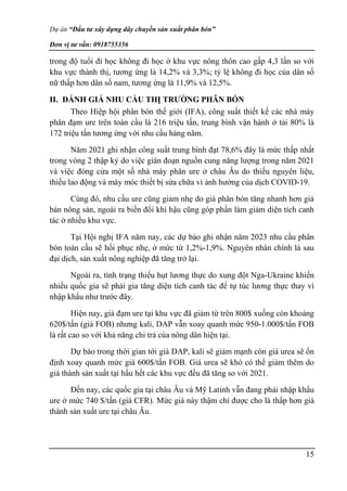 Dự án “Đầu tư xây dựng dây chuyền sản xuất phân bón”
Đơn vị tư vấn: 0918755356
15
trong độ tuổi đi học không đi học ở khu vực nông thôn cao gấp 4,3 lần so với
khu vực thành thị, tương ứng là 14,2% và 3,3%; tỷ lệ không đi học của dân số
nữ thấp hơn dân số nam, tương ứng là 11,9% và 12,5%.
II. ĐÁNH GIÁ NHU CẦU THỊ TRƯỜNG PHÂN BÓN
Theo Hiệp hội phân bón thế giới (IFA), công suất thiết kế các nhà máy
phân đạm ure trên toàn cầu là 216 triệu tấn, trung bình vận hành ở tải 80% là
172 triệu tấn tương ứng với nhu cầu hàng năm.
Năm 2021 ghi nhận công suất trung bình đạt 78,6% đây là mức thấp nhất
trong vòng 2 thập kỷ do việc gián đoạn nguồn cung năng lượng trong năm 2021
và việc đóng cửa một số nhà máy phân ure ở châu Âu do thiếu nguyên liệu,
thiếu lao động và máy móc thiết bị sửa chữa vì ảnh hưởng của dịch COVID-19.
Cùng đó, nhu cầu ure cũng giảm nhẹ do giá phân bón tăng nhanh hơn giá
bán nông sản, ngoài ra biến đổi khí hậu cũng góp phần làm giảm diện tích canh
tác ở nhiều khu vực.
Tại Hội nghị IFA năm nay, các dự báo ghi nhận năm 2023 nhu cầu phân
bón toàn cầu sẽ hồi phục nhẹ, ở mức từ 1,2%-1,9%. Nguyên nhân chính là sau
đại dịch, sản xuất nông nghiệp đã tăng trở lại.
Ngoài ra, tình trạng thiếu hụt lương thực do xung đột Nga-Ukraine khiến
nhiều quốc gia sẽ phải gia tăng diện tích canh tác để tự túc lương thực thay vì
nhập khẩu như trước đây.
Hiện nay, giá đạm ure tại khu vực đã giảm từ trên 800$ xuống còn khoảng
620$/tấn (giá FOB) nhưng kali, DAP vẫn xoay quanh mức 950-1.000$/tấn FOB
là rất cao so với khả năng chi trả của nông dân hiện tại.
Dự báo trong thời gian tới giá DAP, kali sẽ giảm mạnh còn giá urea sẽ ổn
định xoay quanh mức giá 600$/tấn FOB. Giá urea sẽ khó có thể giảm thêm do
giá thành sản xuất tại hầu hết các khu vực đều đã tăng so với 2021.
Đến nay, các quốc gia tại châu Âu và Mỹ Latinh vẫn đang phải nhập khẩu
ure ở mức 740 $/tấn (giá CFR). Mức giá này thậm chí được cho là thấp hơn giá
thành sản xuất ure tại châu Âu.
 