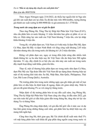 Dự án “Đầu tư xây dựng dây chuyền sản xuất phân bón”
Đơn vị tư vấn: 0918755356
16
Theo Argus Nitrogen ngày 23/6/2022, do thiếu hụt nguồn khí từ Nga nên
giá khí sản xuất đạm ure tại châu Âu đã đạt mức trên 40$/mmBtu, tương đương
giá thành ure xuất xưởng là 800-900$/tấn và giá ammonia là 1.375$/tấn.
Trong nước dư cung đạm ure và giá ổn định
Theo ông Phùng Hà, Tổng Thư ký Hiệp hội Phân bón Việt Nam (FAV),
nhu cầu phân bón cả nước khoảng 11 triệu tấn/năm bao gồm cả phân vô cơ và
hữu cơ. Hiện năng lực sản xuất của Việt Nam khoảng 7 triệu tấn, còn lại nhập
khẩu khoảng 4 triệu tấn.
Trong đó, với phân đạm ure, Việt Nam có 4 nhà máy là đạm Phú Mỹ, đạm
Cà Mau, đạm Hà Bắc và đạm Ninh Bình với tổng công suất khoảng 2,65 triệu
tấn/năm nhưng nhu cầu trong nước chỉ khoảng từ 1,8-2 triệu tấn/năm.
Riêng với phân đạm ure, ngay cả trong điều kiện nông dân nhiều tỉnh
thành không bỏ vụ ba như hiện nay thì Việt Nam vẫn dư thừa hơn 500 nghìn
tấn/năm. Vì vậy, đây chính là cơ hội cho các nhà máy sản xuất ure trong nước
đẩy mạnh hoạt động xuất khẩu, giảm tồn kho.
Thực tế, một số thương hiệu phân đạm ure trong nước như đạm Cà Mau,
đạm Phú Mỹ của Tập đoàn Dầu khí Việt Nam đã tạo dựng được thương hiệu tại
một số thị trường khó tính như Ấn Độ, Nhật Bản, Hàn Quốc, Philippines, Thái
Lan, Đài Loan (Trung Quốc), Australia.
Thị trường phân bón trong nước những ngày qua ghi nhận giá một số loại
phân bón có dấu hiệu ổn định hoặc đi ngang, thậm chí giảm nhiệt nhẹ. Nhất là
giá ure đã giảm khoảng 5% so với cùng kỳ tháng trước.
Nhận định về thị trường phân bón từ nay đến cuối năm, ông Phùng Hà,
Tổng Thư ký Hiệp hội Phân bón Việt Nam cũng cho rằng, từ đầu năm 2022, giá
ure trên toàn thế giới có dấu hiệu giảm dần trong tháng Ba, tăng nhẹ trở lại vào
tháng Tư và tháng Năm.
Ông Phùng Hà cũng nhận định, với giá dầu thế giới vẫn ở mức cao và dự
báo khó giảm trong những tháng cuối năm, giá phân bón hạ nhiệt hiện nay chỉ
mang tính ngắn hạn.
Cũng theo ông Hà, thời gian qua, Bộ Tài chính đã đề xuất mức thuế 5%
với mặt hàng phân bón xuất khẩu để góp phần tăng nguồn cung trong nước và
 