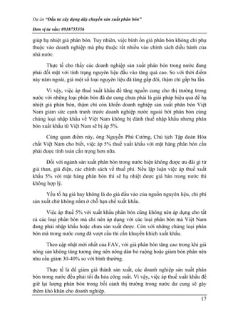 Dự án “Đầu tư xây dựng dây chuyền sản xuất phân bón”
Đơn vị tư vấn: 0918755356
17
giúp hạ nhiệt giá phân bón. Tuy nhiên, việc bình ổn giá phân bón không chỉ phụ
thuộc vào doanh nghiệp mà phụ thuộc rất nhiều vào chính sách điều hành của
nhà nước.
Thực tế cho thấy các doanh nghiệp sản xuất phân bón trong nước đang
phải đối mặt với tình trạng nguyên liệu đầu vào tăng quá cao. So với thời điểm
này năm ngoái, giá một số loại nguyên liệu đã tăng gấp đôi, thậm chí gấp ba lần.
Vì vậy, việc áp thuế xuất khẩu để tăng nguồn cung cho thị trường trong
nước với những loại phân bón đã dư cung chưa phải là giải pháp hiệu quả để hạ
nhiệt giá phân bón, thậm chí còn khiến doanh nghiệp sản xuất phân bón Việt
Nam giảm sức cạnh tranh trước doanh nghiệp nước ngoài bởi phân bón cùng
chủng loại nhập khẩu về Việt Nam không bị đánh thuế nhập khẩu nhưng phân
bón xuất khẩu từ Việt Nam sẽ bị áp 5%.
Cùng quan điểm này, ông Nguyễn Phú Cường, Chủ tịch Tập đoàn Hóa
chất Việt Nam cho biết, việc áp 5% thuế xuất khẩu với mặt hàng phân bón cần
phải được tính toán cẩn trọng hơn nữa.
Đối với ngành sản xuất phân bón trong nước hiện không được ưu đãi gì từ
giá than, giá điện, các chính sách về thuế phí. Nếu lập luận việc áp thuế xuất
khẩu 5% với mặt hàng phân bón thì sẽ hạ nhiệt được giá bán trong nước thì
không hợp lý.
Yếu tố hạ giá hay không là do giá đầu vào của nguồn nguyên liệu, chi phí
sản xuất chứ không nằm ở chỗ hạn chế xuất khẩu.
Việc áp thuế 5% với xuất khẩu phân bón cũng không nên áp dụng cho tất
cả các loại phân bón mà chỉ nên áp dụng với các loại phân bón mà Việt Nam
đang phải nhập khẩu hoặc chưa sản xuất được. Còn với những chủng loại phân
bón mà trong nước cung đã vượt cầu thì cần khuyến khích xuất khẩu.
Theo cập nhật mới nhất của FAV, với giá phân bón tăng cao trong khi giá
nông sản không tăng tương ứng nên nông dân bỏ ruộng hoặc giảm bón phân nên
nhu cầu giảm 30-40% so với bình thường.
Thực tế là để giảm giá thành sản xuất, các doanh nghiệp sản xuất phân
bón trong nước đều phải tối đa hóa công suất. Vì vậy, việc áp thuế xuất khẩu để
giữ lại lượng phân bón trong bối cảnh thị trường trong nước dư cung sẽ gây
thêm khó khăn cho doanh nghiệp.
 