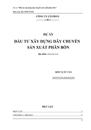 Dự án “Đầu tư xây dựng dây chuyền sản xuất phân bón”
Đơn vị tư vấn: 0918755356
2
CÔNG TY CỔ PHẦN
-----------  -----------
DỰ ÁN
ĐẦU TƯ XÂY DỰNG DÂY CHUYỀN
SẢN XUẤT PHÂN BÓN
Địa điểm: tỉnh Lào Cai
ĐƠN VỊ TƯ VẤN
0918755356-0903034381
MỤC LỤC
MỤC LỤC............................................................................................................. 2
CHƯƠNG I. MỞ ĐẦU......................................................................................... 6
 