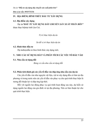 Dự án “Đầu tư xây dựng dây chuyền sản xuất phân bón”
Đơn vị tư vấn: 0918755356
25
IV. ĐỊA ĐIỂM, HÌNH THỨC ĐẦU TƯ XÂY DỰNG
4.1. Địa điểm xây dựng
Dự án“ĐẦU TƯ XÂY DỰNG DÂY CHUYỀN SẢN XUẤT PHÂN BÓN”
được thực hiệntại tỉnh Lào Cai.
Vị trí thực hiện dự án
Sơ đồ vị trí thực hiện dự án
4.2. Hình thức đầu tư
Dự ánđượcđầu tư theo hình thức xây dựng mới.
V. NHU CẦU SỬ DỤNG ĐẤT VÀ PHÂN TÍCH CÁC YẾU TỐ ĐẦU VÀO
5.1. Nhu cầu sử dụng đất
Bảng cơ cấu nhu cầu sử dụng đất
5.2. Phân tích đánh giá các yếu tố đầu vào đáp ứng nhu cầu của dự án
Các yếu tố đầu vào như nguyên vật liệu, vật tư xây dựng đều có bán tại địa
phương và trong nước nên các yếu tố đầu vào phục vụ cho quá trình thực hiện là
tương đối thuận lợi và đáp ứng kịp thời.
Đối với nguồn lao động phục vụ quá trình hoạt động sau này, dự kiến sử
dụng nguồn lao động của gia đình và tại địa phương. Nên cơ bản thuận lợi cho
quá trình thực hiện.
 