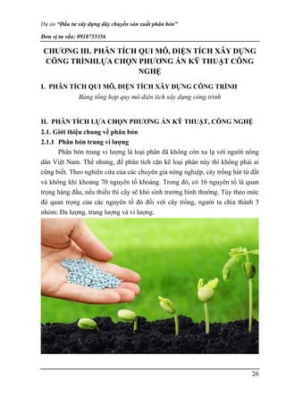 Dự án “Đầu tư xây dựng dây chuyền sản xuất phân bón”
Đơn vị tư vấn: 0918755356
26
CHƯƠNG III. PHÂN TÍCH QUI MÔ, DIỆN TÍCH XÂY DỰNG
CÔNG TRÌNHLỰA CHỌN PHƯƠNG ÁN KỸ THUẬT CÔNG
NGHỆ
I. PHÂN TÍCH QUI MÔ, DIỆN TÍCH XÂY DỰNG CÔNG TRÌNH
Bảng tổng hợp quy mô diện tích xây dựng công trình
II. PHÂN TÍCH LỰA CHỌN PHƯƠNG ÁN KỸ THUẬT, CÔNG NGHỆ
2.1. Giới thiệu chung về phân bón
2.1.1 Phân bón trung vi lượng
Phân bón trung vi lượng là loại phân đã không còn xa lạ với người nông
dân Việt Nam. Thế nhưng, để phân tích cặn kẽ loại phân này thì không phải ai
cũng biết. Theo nghiên cứu của các chuyên gia nông nghiệp, cây trồng hút từ đất
và không khí khoảng 70 nguyên tố khoáng. Trong đó, có 16 nguyên tố là quan
trọng hàng đầu, nếu thiếu thì cây sẽ khó sinh trưởng bình thường. Tùy theo mức
độ quan trọng của các nguyên tố đó đối với cây trồng, người ta chia thành 3
nhóm: Đa lượng, trung lượng và vi lượng.
 