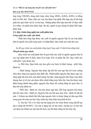 Dự án “Đầu tư xây dựng dây chuyền sản xuất phân bón”
Đơn vị tư vấn: 0918755356
28
ứng lỏng: NH4NO3 dung dịch hoặc chảy lỏng, HNO3, H2SO4, H3PO4 và đồng
thời cả NH3 khí. Thực chất của việc thu được loại phân hỗn hợp này là kết hợp
giữa hai quá trình vật lý và hoá học. Những phân hỗn hợp như thế về thực chất
là ít khác với phân bón phức hợp. Do đó, người ta gọi chúng là phân hỗn hợp-
phức hợp.
2.2. Quy trình công nghệ sản xuất phân bón
Công nghệ sản xuất, vận hành
Phân bón tổng hợp được sản xuất từ nguồn nguyên liệu là các loại phân
đơn từ nguồn sản xuất trong nước và nhập khẩu. Quy trình sản xuất như sau:
Sơ đồ quy trình sản xuất phân tổng hợp Công suất 15 tấn/h kèm dòng thải
Thuyết minh quy trình:
Quy trình sản xuất phân bón là quá trình sản xuất từ nguồn nguyên liệu là
các loại phân đơn là Kali, đạm (Ure hoặc SA) và phân lân (P). Quy trình sản
xuất gồm 3 giai đoạn sau:
a. Phối liệu: Quá trình này bao gồm các bước là định lượng - phối liệu,
đánh tơi.
- Định lượng: Nguyên liệu được tập kết lên sàn nạp liệu hở (Am xuống
nền) theo từng loại nguyên liệu định sẵn. Thành phần nguyên liệu được nạp vào
từng ngăn đã chia trên cụm định lượng Tại đây, từng nguyên liệu được máy định
lượng theo tỷ lệ cho sản được điều chỉnh bằng máy biến tần. Sau khi được máy
định lượng thành từng phần, nguyên liệu được đổ xuống băng tải gom liệu và
đưa lên máy đánh tơi.
- Phối liệu - đánh tơi: Sau khi được nạp liệu, hỗn hợp nguyên liệu được
đưa lên máy trộn - đánh tơi, Nguyên liệu sau khi qua máy trộn - đánh tơi đạt độ
mịn < 0,4mm tạo thành bột hỗn hợp nguyên liệu và được băng tải đưa qua bồn
trung gian lên máy tạo hạt. Quy trình này thực hiện trog thiết bị kín.
b. Tạo hạt: Tại vị trí máy tạo hạt dạng kín, hơi nước được cung cấp để tạo
hạt ở nhiệt độ 80-90°C. Các hạt ở dạng bụi sẽ hút nước, trương nở và liên kết
với nhau tạo thành các loại hạt lớn hơn, sau đó được băng tải lên máy sấy
 