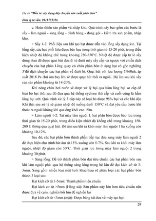 Dự án “Đầu tư xây dựng dây chuyền sản xuất phân bón”
Đơn vị tư vấn: 0918755356
29
c. Hoàn thiện sản phẩm và nhập kho: Quá trình này bao gồm các bước là
sấy - làm nguội - sàng lồng - đánh bóng - đóng gói - kiểm tra sản phẩm, nhập
kho.
+ Sấy 1-2: Phối liệu sau khi tạo hạt được dẫn vào lồng sấy dạng kin. Tại
lồng sấy, các hạt phối liệu được bảo lưu trong thời gian từ 15-20 phút, trong điều
kiện nhiệt độ khống chế trong khoảng 250-350°C. Nhiệt độ được cấp từ lò sấy
dùng than đã được quat hút đưa đi từ đuôi máy sấy cấp và ngược với chiều dịch
chuyển của hạt phân Lồng quay có chứa phân bón ở dạng hạt có góc nghiêng
5o
để dịch chuyển các hạt phân về đuôi lò. Quạt hút với lưu lượng 7.960nh, áp
suất 2018 Pa Hơi âm bay lên sẽ được quạt hút thổi ra ngoài. Độ ẩm sau khi sấy
của sản phẩm khoảng từ 18-20%.
Khí nóng chứa hơi nước sẽ được xử lý bụi qua hầm lắng bụi sơ cấp để
loại bỏ hạt thô, sau đó đưa qua hệ thống cyclone thứ cấp và cuối cùng là hầm
lắng bụi ướt. Quá trình xử lý 3 cấp này sẽ loại bỏ được 95% bụi và các khí độc
Khí thải sau xử lý sẽ giảm nhiệt độ xuống dưới 150°C và đạt yêu cầu trước khi
thoát ra ngoài không khí qua ống khói cao 15m.
+ Làm nguội 1-2: Tại máy làm nguội 1, hạt phân bón được bảo lưu trong
thời gian từ 15-20 phút, trong điều kiện nhiệt độ khống chế trong khoảng 150-
200 C thông qua quạt hút. Độ ẩm sau khi ra khỏi máy làm nguội 1 hạ xuống còn
khoảng 10-12%.
Sau đó, các hạt phân bón thành phần tiếp tục đưa sang máy làm nguội 2
để thực hiện chu trình hút âm từ 15% xuống còn 5-7%. Sau khi ra khỏi máy làm
nguội, nhiệt độ giảm còn 50°C. Thời gian lưu trong máy làm nguội 2 trong
khoảng 30 phút.
+ Sàng lồng. Để trở thành phân bón đạt tiêu chuẩn các hạt phân bón sau
khi làm nguội phải qua hệ thống sàng lồng trong hệ kín để đạt kích cỡ từ 3-
5mm. Sàng gồm nhiều loại mắt lưới khácnhau sẽ phân loại các hạt phân bón
thành 3 loại sau:
Hạt kích cỡ từ 3-5mm: Thành phẩm tiêu chuẩn
Hạt kích cơ tử >5mm (Hàng xá): Sản phẩm này lớn hơn tiêu chuẩn nên
được đưa về cụm. nghiền hồi lưu để nghiền lại
Hạt kích cỡ từ <3mm (mặt): Được băng tải đưa về máy tạo hạt.
 