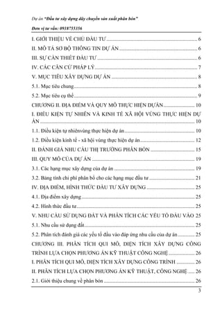 Dự án “Đầu tư xây dựng dây chuyền sản xuất phân bón”
Đơn vị tư vấn: 0918755356
3
I. GIỚI THIỆU VỀ CHỦ ĐẦU TƯ...................................................................... 6
II. MÔ TẢ SƠ BỘ THÔNG TIN DỰ ÁN ............................................................ 6
III. SỰ CẦN THIẾT ĐẦU TƯ ............................................................................. 6
IV. CÁC CĂN CỨ PHÁP LÝ............................................................................... 7
V. MỤC TIÊU XÂY DỰNG DỰ ÁN .................................................................. 8
5.1. Mục tiêu chung............................................................................................... 8
5.2. Mục tiêu cụ thể............................................................................................... 9
CHƯƠNG II. ĐỊA ĐIỂM VÀ QUY MÔ THỰC HIỆN DỰÁN........................ 10
I. ĐIỀU KIỆN TỰ NHIÊN VÀ KINH TẾ XÃ HỘI VÙNG THỰC HIỆN DỰ
ÁN ....................................................................................................................... 10
1.1. Điều kiện tự nhiênvùng thực hiện dự án...................................................... 10
1.2. Điều kiện kinh tế - xã hội vùng thực hiện dự án.......................................... 12
II. ĐÁNH GIÁ NHU CẦU THỊ TRƯỜNG PHÂN BÓN .................................. 15
III. QUY MÔ CỦA DỰ ÁN ............................................................................... 19
3.1. Các hạng mục xây dựng của dự án .............................................................. 19
3.2. Bảng tính chi phí phân bổ cho các hạng mục đầu tư ................................... 21
IV. ĐỊA ĐIỂM, HÌNH THỨC ĐẦU TƯ XÂY DỰNG ..................................... 25
4.1. Địa điểm xây dựng....................................................................................... 25
4.2. Hình thức đầu tư........................................................................................... 25
V. NHU CẦU SỬ DỤNG ĐẤT VÀ PHÂN TÍCH CÁC YẾU TỐ ĐẦU VÀO 25
5.1. Nhu cầu sử dụng đất..................................................................................... 25
5.2. Phân tích đánh giá các yếu tố đầu vào đáp ứng nhu cầu của dự án............. 25
CHƯƠNG III. PHÂN TÍCH QUI MÔ, DIỆN TÍCH XÂY DỰNG CÔNG
TRÌNH LỰA CHỌN PHƯƠNG ÁN KỸ THUẬT CÔNG NGHỆ.................... 26
I. PHÂN TÍCH QUI MÔ, DIỆN TÍCH XÂY DỰNG CÔNG TRÌNH .............. 26
II. PHÂN TÍCH LỰA CHỌN PHƯƠNG ÁN KỸ THUẬT, CÔNG NGHỆ ..... 26
2.1. Giới thiệu chung về phân bón ...................................................................... 26
 