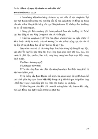 Dự án “Đầu tư xây dựng dây chuyền sản xuất phân bón”
Đơn vị tư vấn: 0918755356
30
+ Đánh bóng Máy đánh bóng có nhiệm vụ mài nhẵn bề mặt sản phẩm. Tại
đây hạt thành phẩm được phủ một lớp dầu bề mặt dạng hữu cơ để tạo độ bóng
cho sản phẩm, đồng thời chống vón cục. Sản phẩm sau đó sẽ được đưa lên băng
tải tải về cân đóng gói.
+ Đóng gói: Tại cân đóng gói, thành phẩm sẽ được cân tự động cho 2 chế
độ: Bao 25kg và bao 50kg Công suất cân 25-30 tấn/giờ.
+ Kiểm tra sản phẩm (QA/QC): Sản phẩm sẽ được kiểm tra ngẫu nhiên về
kích thước và độ ẩm trước khi xuất xưởng Các sản phẩm không đạt yêu cầu về
độ ẩm, cỡ hạt sẽ được đưa về máy tạo hạt để xử lý lại.
Quy trình sản xuất có các công đoạn thực hiện trong hệ thống là nạp liệu,
vận chuyển nguyên liệu băng tải. Các công đoạn phát sinh khí thải, mài, hơi
nước là phối liệu, tạo hạt, làm khô, sàng lồng, đóng bao được thực hiện trong
thiết bị kín.
Ưu điểm của công nghệ:
1/ Không có nước thải.
2/ Tại các công đoạn sấy, phối liệu, đóng bao được thực hiện trong thiết bị
kín hạn chế bụi, mùi.
3/ Hệ thống sấy được khống chế nhiệt, tận dụng nhiệt từ khí lò, hạn chế
quá trình phân hủy đạm thành NH 4 Hệ thống xử lý khí thải qua 3 cấp hầm lắng
- thiết bị cyclone - hầm lắng ướt. Bụi phân bón thu hồi tái sử dụng.
5/ Hầm lắng ướt chứa khí NH tạo môi trường hiếm hấp thụ các khi cháy,
hơi axít để khí thải đạt yêu cầu trước khi phát thải
 