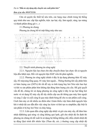 Dự án “Đầu tư xây dựng dây chuyền sản xuất phân bón”
Đơn vị tư vấn: 0918755356
32
Căn cứ quyên tắc thiết kế nêu trên, các hạng mục chính trong hệ thống
quy trình như sau: cấp liệu nghiền, trộn. tạo hạt, sấy, làm nguội, sàng, tạo màng
và thành phẩm đóng gói v...v
2.1.Phương án chung
Phương án chung bố trí mặt bằng máy như sau:
2.2. Thuyết minh phương án công nghệ
2.2.1. Nguyên liệu lựa chọn cho dây chuyền được lựa chọn: tất cả nguyên
liệu đều làbột mịn. Đối với nguyên liệu DAP viên thì phải nghiền.
2.2.2. Phương án công nghệ chính ở đây là áp dụng phương thức 02 máy
sấy, 02 máysảng lồng quay, 01 máy làm nguội... Thông thường khi sấy phân bón
có hàm lượng cao (245%) thì rất dễ xảy ra tình trạng bay hơi Nitơ nên hao hụt
và khỉ ra sản phẩm phân bón không đạt đúng hàm lượng yêu cầu. Để giải quyết
vấn đề đó, chúng tôi sử dụng phương án công nghệ ở đây là tạo hạt bằng hơi
nước và sử dụng 02 máy sấy để sấy nhiều cấp sau đó thông qua máy làm nguội
và sảng 2 cấp và cuối cùng là qua máy đánh bóng để cho ra sản phẩm cuối cùng.
Cách làm này có rất nhiều ưu điểm như: Giảm thiểu việc bám dính nguyên liệu
khi ở nhiệt độ cao dẫn đến việc sàng lọc kém và khó tạo ra sảnphẩm, đặc biệt là
sản phẩm ít bị bay hơi Nito và cháy hàng.
2.2.3. Liên quan đến công nghệ cấp nhiệt và gió của máy sấy, để đảm bảo
nhiệt độkhông quá nóng và cũng không quá lạnh, giữ cho nhiệt độ ổn định thì
phương án chúng tôi đề xuất là sử dụng hệ thống khống chế, điều chỉnh nhiệt độ
tự động Quá trình đốt nhiên liệu (Than đá, củi...) thường cung cấp nhiệt độ
 