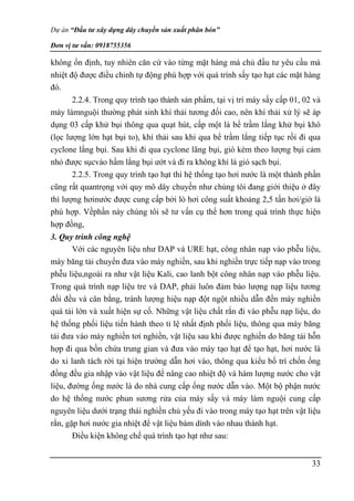 Dự án “Đầu tư xây dựng dây chuyền sản xuất phân bón”
Đơn vị tư vấn: 0918755356
33
không ổn định, tuy nhiên căn cứ vào từng mặt hàng mà chủ đầu tư yêu cầu mà
nhiệt độ được điều chỉnh tự động phù hợp với quá trình sấy tạo hạt các mặt hàng
đó.
2.2.4. Trong quy trình tạo thành sản phẩm, tại vị trí máy sấy cấp 01, 02 và
máy làmnguội thường phát sinh khí thải tương đối cao, nên khí thải xử lý sẽ áp
dụng 03 cấp khử bụi thông qua quạt hút, cấp một là bể trầm lắng khử bụi khô
(lọc lượng lớn hạt bụi to), khí thải sau khi qua bể trầm lắng tiếp tục rồi đi qua
cyclone lắng bụi. Sau khi đi qua cyclone lãng bụi, gió kèm theo lượng bụi cảm
nhỏ được sụcvào hầm lắng bụi ướt và đi ra không khí là gió sạch bụi.
2.2.5. Trong quy trình tạo hạt thì hệ thống tạo hơi nước là một thành phần
cũng rất quantrọng với quy mô dây chuyền như chúng tôi đang giới thiệu ở đây
thì lượng hơinước được cung cấp bởi lò hơi công suất khoảng 2,5 tấn hơi/giờ là
phù hợp. Vềphần này chúng tôi sẽ tư vấn cụ thể hơn trong quá trình thực hiện
hợp đồng,
3. Quy trình công nghệ
Với các nguyên liệu như DAP và URE hạt, công nhân nạp vào phễu liệu,
máy băng tải chuyển đưa vào máy nghiền, sau khi nghiền trực tiếp nạp vào trong
phễu liệu,ngoài ra như vật liệu Kali, cao lanh bột công nhân nạp vào phễu liệu.
Trong quá trình nạp liệu tre và DAP, phải luôn đảm bảo lượng nạp liệu tương
đối đều và cân bằng, tránh lượng hiệu nạp đột ngột nhiều dẫn đến máy nghiền
quá tải lớn và xuất hiện sự cố. Những vật liệu chất rắn đi vào phễu nạp liệu, do
hệ thống phối liệu tiến hành theo tỉ lệ nhất định phối liệu, thông qua máy băng
tải đưa vào máy nghiền tơi nghiền, vật liệu sau khi được nghiền do băng tải hỗn
hợp đi qua bồn chứa trung gian và đưa vào máy tạo hạt để tạo hạt, hơi nước là
do xi lanh tách rời tại hiện trường dẫn hơi vào, thông qua kiểu bố trí chốn ống
đồng đều gia nhập vào vật liệu để nâng cao nhiệt độ và hàm lượng nước cho vật
liệu, đường ống nước là do nhà cung cấp ống nước dẫn vào. Một bộ phận nước
do hệ thống nước phun sương rửa của máy sấy và máy làm nguội cung cấp
nguyên liệu dưới trạng thái nghiền chủ yếu đi vào trong máy tạo hạt trên vật liệu
rắn, gặp hơi nước gia nhiệt để vật liệu bám dính vào nhau thành hạt.
Điều kiện không chế quá trình tạo hạt như sau:
 