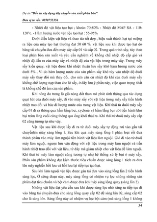 Dự án “Đầu tư xây dựng dây chuyền sản xuất phân bón”
Đơn vị tư vấn: 0918755356
34
- Nhiệt độ vật liệu tạo hạt ; khoản 70-80% - Nhiệt độ MAP SA : 110-
120°c. - Hàm lượng nước vật liệu tạo hạt : 55-95%
Dưới điều kiện vật liệu và thao tác tốt đẹp , hiệu suất thành hạt tại miệng
ra liệu của máy tạo hạt thường đạt 50 60 %, vật liệu sau khi được tạo hạt do
băng tải chuyển đưa đến máy sấy cấp 01 và cấp 02. Trong quá trình sấy, tùy theo
loại phân bón sản xuất và yêu cầu nghiêm về khống chế nhiệt độ cấp gió và
nhiệt độ đầu ra của máy sấy và nhiệt độ của vật liệu trong máy sấy. Trong máy
sấy kiểu quay, vật liệu được khi nhiệt thuận lưu sấy khô hàm lượng nước còn
dưới 5% , Vì do hàm lượng nước của sản phẩm sấy khô tủy vào nhiệt độ đuôi
máy sấy thay đổi mà thay đổi, cho nên căn cứ nhiệt độ khí của đuôi máy sấy
khống chế lượng nạp than cho lò sấy, ở đây lưu ý phần này, việc quan trọng nhất
là khống chế độ ẩm của sản phẩm.
Khí nóng do trong lò gió nóng đốt than mà phát sinh thông qua tác dụng
quạt hút của đuôi máy sấy, đi vào máy sấy với vật liệu trong máy sấy tiến hành
nhiệt trao đổi và bóc đi lượng nước của trong vật liệu. Khí thải từ đuôi máy sấy
cấp 01 đi ra thông qua hầm lắng bụi, cyclone và hầm lắng bụi ướt tiến hành khử
bụi trầm lãng cuối cùng thông qua ống khói thải ra. Khí thải từ đuôi máy sấy cấp
02 cũng tương tự như vậy.
Vật liệu sau khi được lấy đi ra từ đuôi máy sấy tự động rơi vào gầu tải
chuyểnlên máy sảng lồng 1. Sau khi qua máy sảng lồng 1 phân loại rồi đưa
thành phẩm vào máy làm nguội tiến hành vật liệu làm nguội. Gió đi vào từ đuôi
máy làm nguội, ngược lưu vận động với vật liệu trong máy làm nguội và tiến
hành nhiệt trao đổi với vật liệu, từ đây mà giảm nhiệt cho vật liệu để làm nguội.
Khí thải từ máy làm nguội cũng tương tự như hệ thống xử lý bụi ở máy sấy.
Phần sản phẩm không đạt kích thước tiêu chuẩn được sảng lồng 1 tách ra đưa
lên máy nghiền hồi lưu và hồi lưu lại tiếp tục tạo hạt.
Sau khi làm nguội vật liệu được gàu tải đưa vào sảng lồng lần 2 tiến hành
sàng lọc, Ở công đoạn này, máy sàng lồng có nhiệm vụ lọc những những sản
phẩm đạt tiêu chuẩn và bột cám được đưa lên máy sảng lồng quay (sàng lần 2).
Những vật liệu đạt yêu cầu sau khi được sàng lọc nhỏ sàng ra tiếp tục đi
vào băng tải chuyển đưa cho sảng lồng quay cấp 02 để sảng lần 02, sàng cấp 02
cho là sàng lớn. Sảng lồng này có nhiệm vụ lọc bột cám (mà sảng lồng 1 không
 