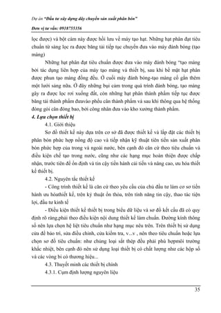 Dự án “Đầu tư xây dựng dây chuyền sản xuất phân bón”
Đơn vị tư vấn: 0918755356
35
lọc được) và bột cám này được hồi lưu về máy tạo hạt. Những hạt phân đạt tiêu
chuẩn từ sàng lọc ra được băng tải tiếp tục chuyển đưa vào máy đánh bóng (tạo
màng)
Những hạt phân đạt tiêu chuẩn được đưa vào máy đánh bóng “tạo màng
bởi tác dụng liên hợp của máy tạo màng và thiết bị, sau khi bề mặt hạt phân
được phun tạo màng đồng đều. Ở cuối máy đánh bóng-tạo màng cố gắn thêm
một lưới sảng nữa. Ở đây những bụi cảm trong quá trình đánh bóng, tạo màng
gây ra được lọc rơi xuống đất, còn những hạt phân thành phẩm tiếp tục được
băng tải thành phẩm đưavào phểu cân thành phẩm và sau khi thông qua hệ thống
đóng gói cân đóng bao, bởi công nhân đưa vào kho xưởng thành phẩm.
4. Lựa chọn thiết bị
4.1. Giới thiệu
Sơ đồ thiết kế này dựa trên cơ sở đã được thiết kế và lắp đặt các thiết bị
phân bón phức hợp nồng độ cao và tiếp nhận kỹ thuật tiên tiến sản xuất phân
bón phức hợp của trong và ngoài nước, bên cạnh đó căn cứ theo tiêu chuẩn và
điều kiện chế tạo trong nước, cũng như các hạng mục hoàn thiện được chấp
nhận, trước tiên để ổn định và tin cậy tiền hành cải tiến và nâng cao, ưu hóa thiết
kế thiết bị.
4.2. Nguyên tắc thiết kế
- Công trình thiết kế là căn cứ theo yêu cầu của chủ đầu tư làm cơ sơ tiến
hành ưu hóathiết kế, trên kỷ thuật ổn thỏa, trên tính năng tin cậy, thao tác tiện
lợi, đầu tư kinh tế
- Điều kiện thiết kế thiết bị trong biểu dữ liệu và sơ đồ kết cấu đã có quy
định rõ ràng,phải theo điều kiện nội dung thiết kế làm chuẩn. Đường kính thông
số nên lựa chọn hệ liệt tiêu chuẩn như hạng mục nêu trên. Trên thiết bị sử dụng
cửa để bảo trì, sửa điều chỉnh, cửa kiểm tra, v...v , nên theo tiêu chuẩn hoặc lựa
chọn sơ đồ tiêu chuẩn: như chủng loại sắt thép đều phải phù hợpmôi trường
khắc nhiệt, bên cạnh đó nên sử dụng loại thiết bị có chất lượng như các hộp số
và các vòng bi có thương hiệu...
4.3. Thuyết minh các thiết bị chính
4.3.1. Cụm định lượng nguyên liệu
 
