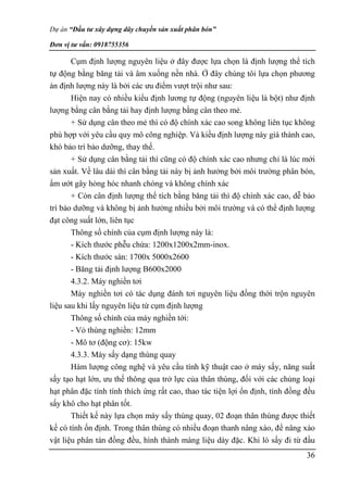 Dự án “Đầu tư xây dựng dây chuyền sản xuất phân bón”
Đơn vị tư vấn: 0918755356
36
Cụm định lượng nguyên liệu ở đây được lựa chọn là định lượng thể tích
tự động bằng băng tải và âm xuống nền nhà. Ở đây chúng tôi lựa chọn phương
án định lượng này là bởi các ưu điểm vượt trội như sau:
Hiện nay có nhiều kiểu định lương tự động (nguyên liệu là bột) như định
lượng bằng cân bằng tải hay định lượng bằng cân theo mẻ.
+ Sử dụng cân theo mẻ thì có độ chính xác cao song không liên tục không
phù hợp với yêu cầu quy mô công nghiệp. Và kiều định lượng này giá thành cao,
khó bảo trì bảo dưỡng, thay thế.
+ Sử dụng cân bằng tải thì cũng có độ chính xác cao nhưng chỉ là lúc mới
sản xuất. Về lâu dài thì cân bằng tải này bị ảnh hưởng bởi môi trường phân bón,
ẩm ướt gây hỏng hóc nhanh chóng và không chính xác
+ Còn cân định lượng thể tích bằng băng tải thì độ chính xác cao, dễ bảo
trì bảo dưỡng và không bị ảnh hưởng nhiều bởi môi trường và có thể định lượng
đạt công suất lớn, liên tục
Thông số chính của cụm định lượng này là:
- Kích thước phễu chứa: 1200x1200x2mm-inox.
- Kích thước sàn: 1700x 5000x2600
- Băng tải định lượng B600x2000
4.3.2. Máy nghiền tơi
Máy nghiền tơi có tác dụng đánh tơi nguyên liệu đồng thời trộn nguyên
liệu sau khi lấy nguyên liệu từ cụm định lượng
Thông số chính của máy nghiền tới:
- Vỏ thùng nghiền: 12mm
- Mô tơ (động cơ): 15kw
4.3.3. Máy sấy dạng thùng quay
Hàm lượng công nghệ và yêu cầu tính kỹ thuật cao ở máy sấy, năng suất
sấy tạo hạt lớn, ưu thế thông qua trở lực của thân thùng, đối với các chủng loại
hạt phân đặc tính tính thích ứng rất cao, thao tác tiện lợi ổn định, tính đồng đều
sấy khô cho hạt phân tốt.
Thiết kế này lựa chọn máy sấy thùng quay, 02 đoạn thân thùng được thiết
kế có tính ốn định. Trong thân thùng có nhiều đoạn thanh nâng xào, để nâng xào
vật liệu phân tán đồng đều, hình thành màng liệu dày đặc. Khi lò sấy đi từ đầu
 
