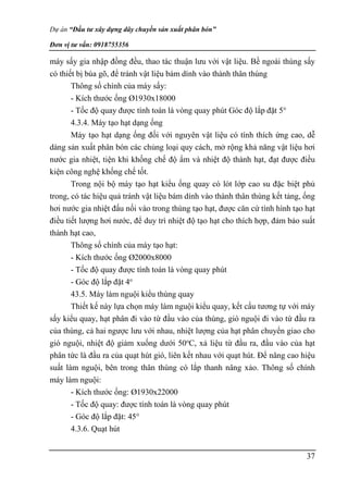 Dự án “Đầu tư xây dựng dây chuyền sản xuất phân bón”
Đơn vị tư vấn: 0918755356
37
máy sấy gia nhập đồng đều, thao tác thuận lưu với vật liệu. Bề ngoài thùng sấy
có thiết bị búa gõ, để tránh vật liệu bám dính vào thành thân thùng
Thông số chính của máy sấy:
- Kích thước ống Ø1930x18000
- Tốc độ quay được tính toán là vòng quay phút Góc độ lắp đặt 5°
4.3.4. Máy tạo hạt dạng ống
Máy tạo hạt dạng ống đối với nguyên vật liệu có tính thích ứng cao, dễ
dàng sản xuất phân bón các chủng loại quy cách, mở rộng khả năng vật liệu hơi
nước gia nhiệt, tiện khi khống chế độ ẩm và nhiệt độ thành hạt, đạt được điều
kiện công nghệ khống chế tốt.
Trong nội bộ máy tạo hạt kiểu ống quay có lót lớp cao su đặc biệt phủ
trong, có tác hiệu quả tránh vật liệu bám dính vào thành thân thùng kết tảng, ống
hơi nước gia nhiệt đấu nối vào trong thùng tạo hạt, được căn cứ tình hình tạo hạt
điều tiết lượng hơi nước, để duy trì nhiệt độ tạo hạt cho thích hợp, đảm bảo suất
thành hạt cao,
Thông số chính của máy tạo hạt:
- Kích thước ống Ø2000x8000
- Tốc độ quay được tính toán là vòng quay phút
- Góc độ lắp đặt 4o
43.5. Máy làm nguội kiểu thùng quay
Thiết kế này lựa chọn máy làm nguội kiểu quay, kết cấu tương tự với máy
sấy kiểu quay, hạt phân đi vào từ đầu vào của thùng, gió nguội đi vào tứ đầu ra
của thùng, cả hai ngược lưu với nhau, nhiệt lượng của hạt phân chuyển giao cho
gió nguội, nhiệt độ giảm xuống dưới 50o
C, xả liệu từ đầu ra, đầu vào của hạt
phân tức là đầu ra của quạt hút gió, liên kết nhau với quạt hút. Để nâng cao hiệu
suất làm nguội, bên trong thân thùng có lắp thanh nâng xảo. Thông số chính
máy làm nguội:
- Kích thước ống: Ø1930x22000
- Tốc độ quay: được tính toán là vòng quay phút
- Góc độ lắp đặt: 45°
4.3.6. Quạt hút
 