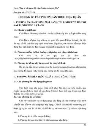 Dự án “Đầu tư xây dựng dây chuyền sản xuất phân bón”
Đơn vị tư vấn: 0918755356
39
CHƯƠNG IV. CÁC PHƯƠNG ÁN THỰC HIỆN DỰ ÁN
I. PHƯƠNG ÁN GIẢI PHÓNG MẶT BẰNG, TÁI ĐỊNH CƯ VÀ HỖ TRỢ
XÂY DỰNG CƠ SỞ HẠ TẦNG
1.1. Chuẩn bị mặt bằng
Chủ đầu tư đã có quỹ đất thuê của dự án Nhà máy Sản xuất phân lân nung
chảy.
Chủ đầu tư sẽ phối hợp với các cơ quan liên quan để thực hiện đầy đủ các
thủ tục về đất đai theo quy định hiện hành. Ngoài ra, dự án cam kết thực hiện
đúng theo tinh thần chỉ đạo của các cơ quan ban ngành và luật định.
1.2. Phương án tổng thể bồi thường, giải phóng mặt bằng, tái định cư:
Chủ đầu tư đã có quỹ đất đã thuê nên
khuvựclậpDựánkhôngcódâncưsinhsốngnênkhôngthựchiệnviệctái định cư.
1.3. Phương án hỗ trợ xây dựng cơ sở hạ tầng kỹ thuật
Dự án chỉ đầu tư xây dựng cơ sở hạ tầng liên quan đến dự án như đường
giao thông đối ngoại và hệ thống giao thông nội bộ trong khu vực.
II. PHƯƠNG ÁN KIẾN TRÚC VÀ XÂY DỰNG CÔNG TRÌNH
2.1. Các phương án xây dựng công trình
Các danh mục xây dựng công trình phải đáp ứng các tiêu chuẩn, quy
chuẩn và quy định về thiết kế xây dựng. Chi tiết được thể hiện trong giai đoạn
thiết kế cơ sở xin phép xây dựng.
2.2. Các phương án kiến trúc
Căn cứ vào nhiệm vụ các hạng mục xây dựng và yêu cầu thực tế để thiết
kế kiến trúc đối với các hạng mục xây dựng. Chi tiết sẽ được thể hiện trong giai
đoạn lập dự án khả thi và Bản vẽ thiết kế cơ sở của dự án. Cụ thể các nội dung
như:
1. Phương án tổ chức tổng mặt bằng.
2. Phương án kiến trúc đối với các hạng mục xây dựng.
 