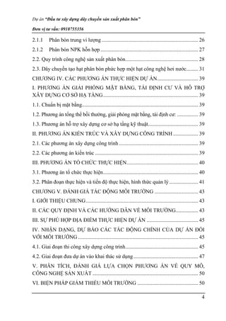 Dự án “Đầu tư xây dựng dây chuyền sản xuất phân bón”
Đơn vị tư vấn: 0918755356
4
2.1.1 Phân bón trung vi lượng ......................................................................... 26
2.1.2 Phân bón NPK hỗn hợp.......................................................................... 27
2.2. Quy trình công nghệ sản xuất phân bón....................................................... 28
2.3. Dây chuyền tạo hạt phân bón phức hợp một hạt công nghệ hơi nước......... 31
CHƯƠNG IV. CÁC PHƯƠNG ÁN THỰC HIỆN DỰ ÁN............................... 39
I. PHƯƠNG ÁN GIẢI PHÓNG MẶT BẰNG, TÁI ĐỊNH CƯ VÀ HỖ TRỢ
XÂY DỰNG CƠ SỞ HẠ TẦNG........................................................................ 39
1.1. Chuẩn bị mặt bằng........................................................................................ 39
1.2. Phương án tổng thể bồi thường, giải phóng mặt bằng, tái định cư: ................ 39
1.3. Phương án hỗ trợ xây dựng cơ sở hạ tầng kỹ thuật...................................... 39
II. PHƯƠNG ÁN KIẾN TRÚC VÀ XÂY DỰNG CÔNG TRÌNH ................... 39
2.1. Các phương án xây dựng công trình ............................................................ 39
2.2. Các phương án kiến trúc .............................................................................. 39
III. PHƯƠNG ÁN TỔ CHỨC THỰC HIỆN...................................................... 40
3.1. Phương án tổ chức thực hiện........................................................................ 40
3.2. Phân đoạn thực hiện và tiến độ thực hiện, hình thức quản lý...................... 41
CHƯƠNG V. ĐÁNH GIÁ TÁC ĐỘNG MÔI TRƯỜNG ................................. 43
I. GIỚI THIỆU CHUNG..................................................................................... 43
II. CÁC QUY ĐỊNH VÀ CÁC HƯỚNG DẪN VỀ MÔI TRƯỜNG................. 43
III. SỰ PHÙ HỢP ĐỊA ĐIỂM THỰC HIỆN DỰ ÁN ....................................... 45
IV. NHẬN DẠNG, DỰ BÁO CÁC TÁC ĐỘNG CHÍNH CỦA DỰ ÁN ĐỐI
VỚI MÔI TRƯỜNG ........................................................................................... 45
4.1. Giai đoạn thi công xây dựng công trình....................................................... 45
4.2. Giai đoạn đưa dự án vào khai thác sử dụng................................................. 47
V. PHÂN TÍCH, ĐÁNH GIÁ LỰA CHỌN PHƯƠNG ÁN VỀ QUY MÔ,
CÔNG NGHỆ SẢN XUẤT ................................................................................ 50
VI. BIỆN PHÁP GIẢM THIỂU MÔI TRƯỜNG .............................................. 50
 