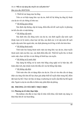 Dự án “Đầu tư xây dựng dây chuyền sản xuất phân bón”
Đơn vị tư vấn: 0918755356
40
3. Thiết kế các hạng mục hạ tầng.
Trên cơ sở hiện trạng khu vực dự án, thiết kế hệ thống hạ tầng kỹ thuật
của dự án với các thông số như sau:
 Hệ thống giao thông
Xác định cấp đường, cấp tải trọng, điểm đấu nối để vạch tuyến và phương
án kết cấu nền và mặt đường.
 Hệ thống cấp nước
Xác định nhu cầu dùng nước của dự án, xác định nguồn cấp nước sạch
(hoặc trạm xử lý nước), chọn loại vật liệu, xác định các vị trí cấp nước để vạch
tuyến cấp nước bên ngoài nhà, xác định phương án đi ống và kết cấu kèm theo.
 Hệ thống thoát nước
Tính toán lưu lượng thoát nước mặt của từng khu vực dự án, chọn tuyến
thoát nước mặt của khu vực, xác định điểm đấu nối. Thiết kế tuyến thu và thoát
nước mặt, chọn vật liệu và các thông số hình học của tuyến.
 Hệ thống xử lý nước thải
Xây dựng hệ thống xử lý nước thải bằng công nghệ xử lý hiện đại, tiết
kiệm diện tích, đạt chuẩn trước khi đấu nối vào hệ thống tiếp nhận.
 Hệ thống cấp điện
Tính toán nhu cầu sử dụng điện của dự án. Căn cứ vào nhu cầu sử dụng
điện của từng tiểu khu để lựa chọn giải pháp thiết kế tuyến điện trung thế, điểm
đặt trạm hạ thế. Chọn vật liệu sử dụng và phương án tuyến cấp điện hạ thế ngoài
nhà. Ngoài ra dự án còn đầu tư thêm máy phát điện dự phòng.
III. PHƯƠNG ÁN TỔ CHỨC THỰC HIỆN
3.1. Phương án tổ chức thực hiện
Dự ánđược chủ đầu tư trực tiếp tổ chức triển khai, tiến hành xây dựng và
khai thác khi đi vào hoạt động.
 