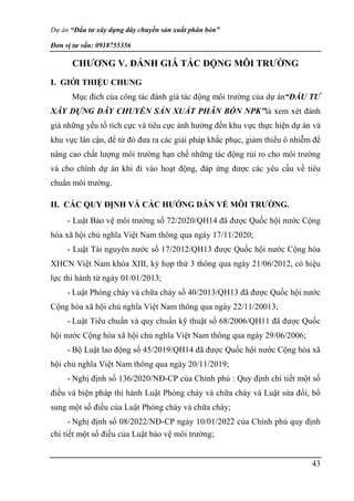 Dự án “Đầu tư xây dựng dây chuyền sản xuất phân bón”
Đơn vị tư vấn: 0918755356
43
CHƯƠNG V. ĐÁNH GIÁ TÁC ĐỘNG MÔI TRƯỜNG
I. GIỚI THIỆU CHUNG
Mục đích của công tác đánh giá tác động môi trường của dự án“ĐẦU TƯ
XÂY DỰNG DÂY CHUYỀN SẢN XUẤT PHÂN BÓN NPK”là xem xét đánh
giá những yếu tố tích cực và tiêu cực ảnh hưởng đến khu vực thực hiện dự án và
khu vực lân cận, để từ đó đưa ra các giải pháp khắc phục, giảm thiểu ô nhiễm để
nâng cao chất lượng môi trường hạn chế những tác động rủi ro cho môi trường
và cho chính dự án khi đi vào hoạt động, đáp ứng được các yêu cầu về tiêu
chuẩn môi trường.
II. CÁC QUY ĐỊNH VÀ CÁC HƯỚNG DẪN VỀ MÔI TRƯỜNG.
- Luật Bảo vệ môi trường số 72/2020/QH14 đã được Quốc hội nước Cộng
hòa xã hội chủ nghĩa Việt Nam thông qua ngày 17/11/2020;
- Luật Tài nguyên nước số 17/2012/QH13 được Quốc hội nước Cộng hòa
XHCN Việt Nam khóa XIII, kỳ họp thứ 3 thông qua ngày 21/06/2012, có hiệu
lực thi hành từ ngày 01/01/2013;
- Luật Phòng cháy và chữa cháy số 40/2013/QH13 đã được Quốc hội nước
Cộng hòa xã hội chủ nghĩa Việt Nam thông qua ngày 22/11/20013;
- Luật Tiêu chuẩn và quy chuẩn kỹ thuật số 68/2006/QH11 đã được Quốc
hội nước Cộng hòa xã hội chủ nghĩa Việt Nam thông qua ngày 29/06/2006;
- Bộ Luật lao động số 45/2019/QH14 đã được Quốc hội nước Cộng hòa xã
hội chủ nghĩa Việt Nam thông qua ngày 20/11/2019;
- Nghị định số 136/2020/NĐ-CP của Chính phủ : Quy định chi tiết một số
điều và biện pháp thi hành Luật Phòng cháy và chữa cháy và Luật sửa đổi, bổ
sung một số điều của Luật Phòng cháy và chữa cháy;
- Nghị định số 08/2022/NĐ-CP ngày 10/01/2022 của Chính phủ quy định
chi tiết một số điều của Luật bảo vệ môi trường;
 