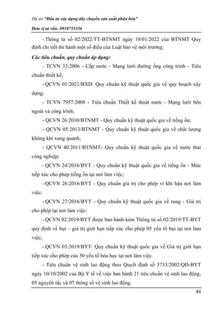 Dự án “Đầu tư xây dựng dây chuyền sản xuất phân bón”
Đơn vị tư vấn: 0918755356
44
- Thông tư số 02/2022/TT-BTNMT ngày 10/01/2022 của BTNMT Quy
định chi tiết thi hành một số điều của Luật bảo vệ môi trường;
Các tiêu chuẩn, quy chuẩn áp dụng:
- TCVN 33:2006 - Cấp nước - Mạng lưới đường ống công trình - Tiêu
chuẩn thiết kế;
- QCVN 01:2021/BXD: Quy chuẩn kỹ thuật quốc gia về quy hoạch xây
dựng;
- TCVN 7957:2008 - Tiêu chuẩn Thiết kế thoát nước - Mạng lưới bên
ngoài và công trình;
- QCVN 26:2010/BTNMT - Quy chuẩn kỹ thuật quốc gia về tiếng ồn;
- QCVN 05:2013/BTNMT - Quy chuẩn kỹ thuật quốc gia về chất lượng
không khí xung quanh;
- QCVN 40:2011/BTNMT- Quy chuẩn kỹ thuật quốc gia về nước thải
công nghiệp;
- QCVN 24/2016/BYT - Quy chuẩn kỹ thuật quốc gia về tiếng ồn - Mức
tiếp xúc cho phép tiếng ồn tại nơi làm việc;
- QCVN 26:2016/BYT - Quy chuẩn giá trị cho phép vi khí hậu nơi làm
việc;
- QCVN 27/2016/BYT - Quy chuẩn kỹ thuật quốc gia về rung - Giá trị
cho phép tại nơi làm việc;
- QCVN 02:2019/BYT được ban hành kèm Thông tư số 02/2019/TT-BYT
quy định về bụi – giá trị giới hạn tiếp xúc cho phép 05 yếu tố bụi tại nơi làm
việc;
- QCVN 03:2019/BYT: Quy chuẩn kỹ thuật quốc gia về Giá trị giới hạn
tiếp xúc cho phép của 50 yếu tố hóa học tại nơi làm việc.
- Tiêu chuẩn vệ sinh lao động theo Quyết định số 3733/2002/QĐ-BYT
ngày 10/10/2002 của Bộ Y tế về việc ban hành 21 tiêu chuẩn vệ sinh lao động,
05 nguyên tắc và 07 thông số vệ sinh lao động.
 
