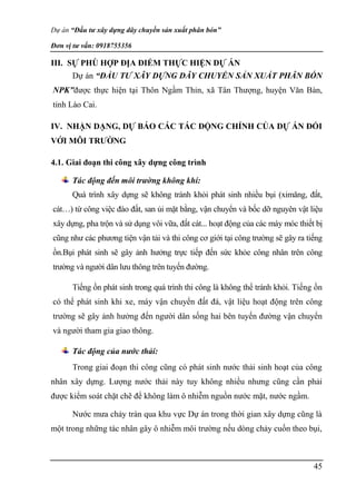 Dự án “Đầu tư xây dựng dây chuyền sản xuất phân bón”
Đơn vị tư vấn: 0918755356
45
III. SỰ PHÙ HỢP ĐỊA ĐIỂM THỰC HIỆN DỰ ÁN
Dự án “ĐẦU TƯ XÂY DỰNG DÂY CHUYỀN SẢN XUẤT PHÂN BÓN
NPK”được thực hiện tại Thôn Ngầm Thỉn, xã Tân Thượng, huyện Văn Bàn,
tỉnh Lào Cai.
IV. NHẬN DẠNG, DỰ BÁO CÁC TÁC ĐỘNG CHÍNH CỦA DỰ ÁN ĐỐI
VỚI MÔI TRƯỜNG
4.1. Giai đoạn thi công xây dựng công trình
Tác động đến môi trường không khí:
Quá trình xây dựng sẽ không tránh khỏi phát sinh nhiều bụi (ximăng, đất,
cát…) từ công việc đào đất, san ủi mặt bằng, vận chuyển và bốc dỡ nguyên vật liệu
xây dựng, pha trộn và sử dụng vôi vữa, đất cát... hoạt động của các máy móc thiết bị
cũng như các phương tiện vận tải và thi công cơ giới tại công trường sẽ gây ra tiếng
ồn.Bụi phát sinh sẽ gây ảnh hưởng trực tiếp đến sức khỏe công nhân trên công
trường và người dân lưu thông trên tuyến đường.
Tiếng ồn phát sinh trong quá trình thi công là không thể tránh khỏi. Tiếng ồn
có thể phát sinh khi xe, máy vận chuyển đất đá, vật liệu hoạt động trên công
trường sẽ gây ảnh hưởng đến người dân sống hai bên tuyến đường vận chuyển
và người tham gia giao thông.
Tác động của nước thải:
Trong giai đoạn thi công cũng có phát sinh nước thải sinh hoạt của công
nhân xây dựng. Lượng nước thải này tuy không nhiều nhưng cũng cần phải
được kiểm soát chặt chẽ để không làm ô nhiễm nguồn nước mặt, nước ngầm.
Nước mưa chảy tràn qua khu vực Dự án trong thời gian xây dựng cũng là
một trong những tác nhân gây ô nhiễm môi trường nếu dòng chảy cuốn theo bụi,
 